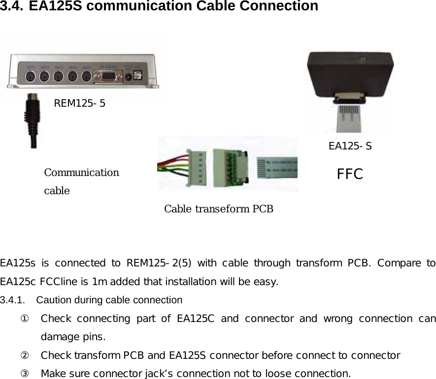 3.4. EA125S communication Cable Connection  REM125-5EA125-S통신용 Cable FFCCable 변환용 PCB  EA125s  is  connected  to  REM125-2(5)  with  cable  through  transform PCB. Compare to EA125c FCCline is 1m added that installation will be easy. 3.4.1.  Caution during cable connection   ① Check  connecting  part  of  EA125C  and  connector  and  wrong  connection  can damage pins. ② Check transform PCB and EA125S connector before connect to connector ③ Make sure connector jack&rsquo;s connection not to loose connection.               Communication cable Cable transeform PCB 