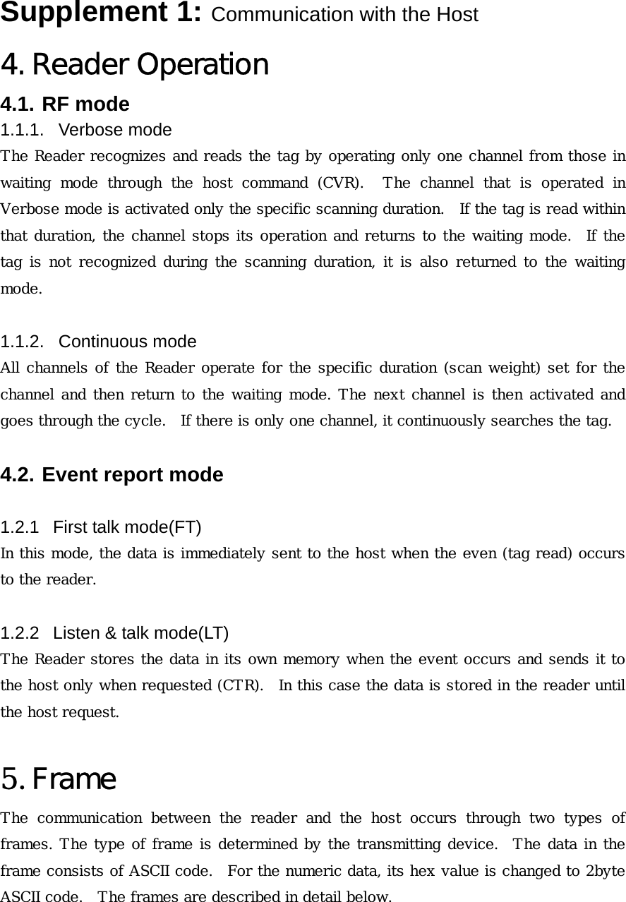 Supplement 1: Communication with the Host 4. Reader Operation 4.1. RF mode 1.1.1. Verbose mode The Reader recognizes and reads the tag by operating only one channel from those in waiting mode through the host command (CVR).  The channel that is  operated  in Verbose mode is activated only the specific scanning duration.   If the tag is read within that duration, the channel stops its operation and returns to the waiting mode.  If the tag is not recognized during the scanning duration, it is also returned  to  the  waiting mode.     1.1.2. Continuous mode All channels of the Reader operate for the specific duration (scan weight) set for the channel and then return to the waiting mode. The next channel is then activated and goes through the cycle.   If there is only one channel, it continuously searches the tag.   4.2. Event report mode  1.2.1  First talk mode(FT) In this mode, the data is immediately sent to the host when the even (tag read) occurs to the reader.    1.2.2  Listen &amp; talk mode(LT) The Reader stores the data in its own memory when the event occurs and sends it to the host only when requested (CTR).  In this case the data is stored in the reader until the host request.   5. Frame The  communication  between  the  reader  and  the  host  occurs  through  two  types  of frames. The type of frame is determined by the transmitting device.  The data in the frame consists of ASCII code.  For the numeric data, its hex value is changed to 2byte ASCII code.  The frames are described in detail below.    