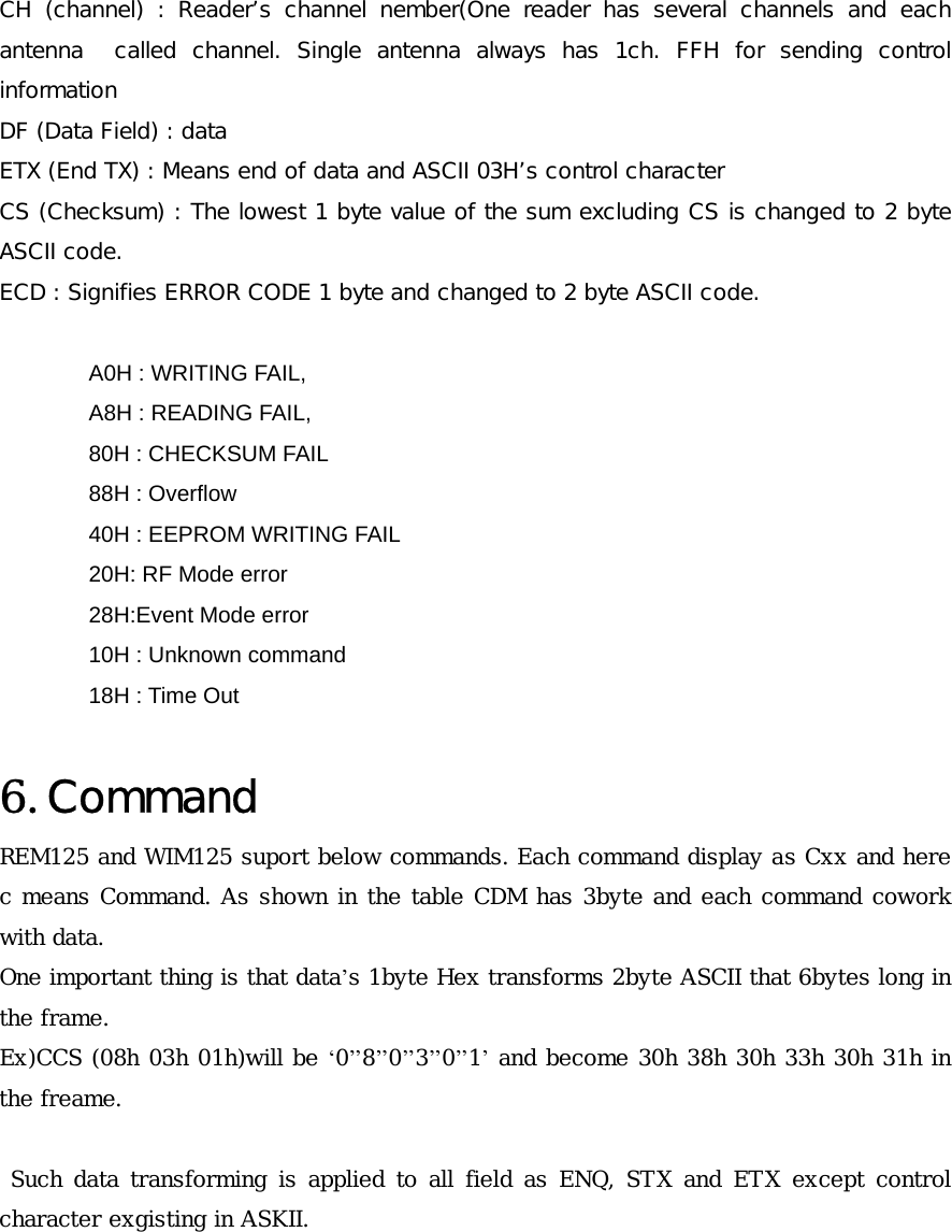 CH  (channel)  :  Reader&rsquo;s  channel  nember(One  reader  has  several  channels  and  each antenna    called  channel.  Single  antenna  always  has  1ch.  FFH  for  sending  control information  DF (Data Field) : data ETX (End TX) : Means end of data and ASCII 03H&rsquo;s control character CS (Checksum) : The lowest 1 byte value of the sum excluding CS is changed to 2 byte ASCII code. ECD : Signifies ERROR CODE 1 byte and changed to 2 byte ASCII code.  A0H : WRITING FAIL,            A8H : READING FAIL,     80H : CHECKSUM FAIL           88H : Overflow 40H : EEPROM WRITING FAIL   20H: RF Mode error 28H:Event Mode error 10H : Unknown command               18H : Time Out  6. Command REM125 and WIM125 suport below commands. Each command display as Cxx and here c means Command. As shown in the table CDM has 3byte and each command cowork with data. One important thing is that data&rsquo;s 1byte Hex transforms 2byte ASCII that 6bytes long in the frame. Ex)CCS (08h 03h 01h)will be &lsquo;0&rsquo;&rsquo;8&rsquo;&rsquo;0&rsquo;&rsquo;3&rsquo;&rsquo;0&rsquo;&rsquo;1&rsquo; and become 30h 38h 30h 33h 30h 31h in the freame.   Such data transforming is applied to all field as ENQ, STX and ETX except control character exgisting in ASKII.      