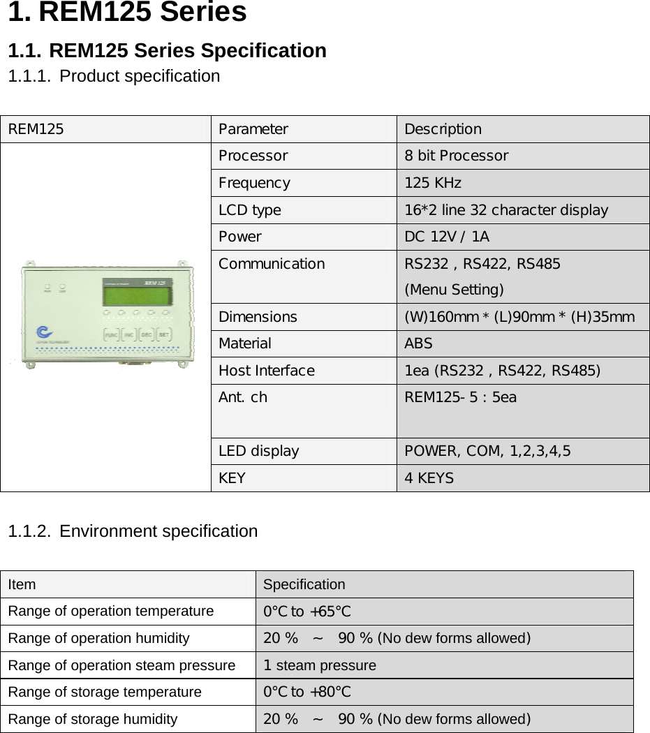 1. REM125 Series 1.1. REM125 Series Specification 1.1.1. Product specification  REM125 Parameter  Description Processor  8 bit Processor Frequency  125 KHz LCD type  16*2 line 32 character display  Power  DC 12V / 1A Communication   RS232 , RS422, RS485 (Menu Setting) Dimensions  (W)160mm * (L)90mm * (H)35mm Material  ABS Host Interface  1ea (RS232 , RS422, RS485) Ant. ch   REM125-5 : 5ea LED display  POWER, COM, 1,2,3,4,5  KEY  4 KEYS  1.1.2. Environment specification   Item Specification Range of operation temperature 0℃ to +65℃ Range of operation humidity 20 %  ~  90 % (No dew forms allowed) Range of operation steam pressure 1 steam pressure Range of storage temperature 0℃ to +80℃ Range of storage humidity 20 %  ~  90 % (No dew forms allowed)       