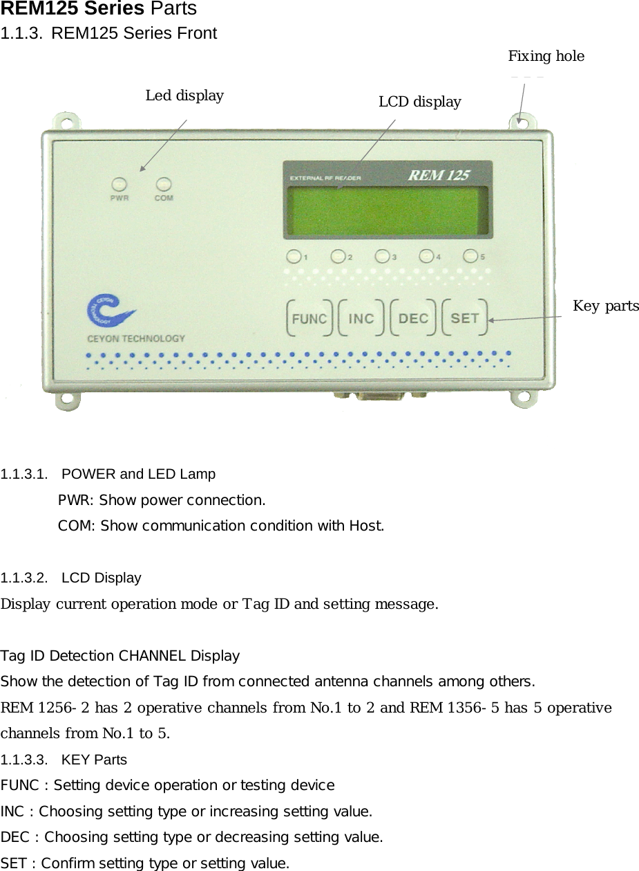 REM125 Series Parts 1.1.3.  REM125 Series Front 고정홀LCD 표시부KEY부LED 표시부 1.1.3.1.  POWER and LED Lamp PWR: Show power connection. COM: Show communication condition with Host.   1.1.3.2. LCD Display Display current operation mode or Tag ID and setting message.  Tag ID Detection CHANNEL Display  Show the detection of Tag ID from connected antenna channels among others. REM 1256-2 has 2 operative channels from No.1 to 2 and REM 1356-5 has 5 operative channels from No.1 to 5. 1.1.3.3. KEY Parts FUNC : Setting device operation or testing device  INC : Choosing setting type or increasing setting value. DEC : Choosing setting type or decreasing setting value. SET : Confirm setting type or setting value.  Led display  LCD display Fixing hole Key parts 