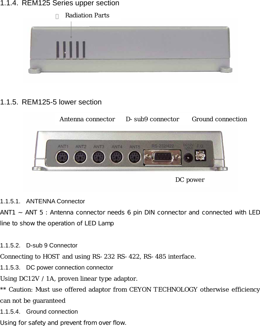 1.1.4.  REM125 Series upper section 방열배기구  1.1.5.  REM125-5 lower section  1.1.5.1. ANTENNA Connector ANT1 ~ ANT 5 : Antenna connector needs 6 pin DIN connector and connected with LED line to show the operation of LED Lamp  1.1.5.2. D-sub 9 Connector Connecting to HOST and using RS-232 RS-422, RS-485 interface. 1.1.5.3.  DC power connection connector Using DC12V / 1A, proven linear type adaptor. ** Caution: Must use offered adaptor from CEYON TECHNOLOGY otherwise efficiency can not be guaranteed 1.1.5.4. Ground connection Using for safety and prevent from over flow.       Radiation Parts Antenna connector  D-sub9 connector DC powerGround connection 