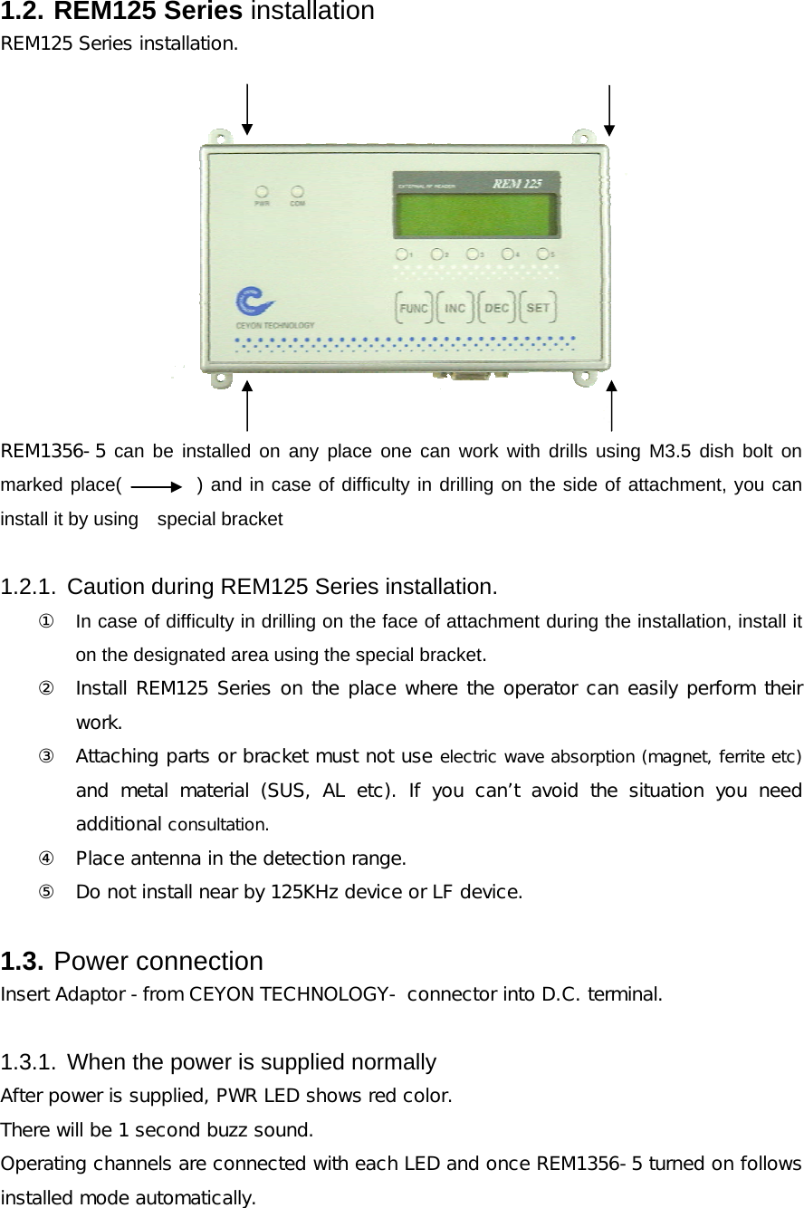 1.2. REM125 Series installation REM125 Series installation.    REM1356-5 can be installed on any place one can work with drills using M3.5 dish bolt on marked place(        ) and in case of difficulty in drilling on the side of attachment, you can install it by using    special bracket  1.2.1.  Caution during REM125 Series installation. ①  In case of difficulty in drilling on the face of attachment during the installation, install it on the designated area using the special bracket.  ② Install REM125 Series on the place where the operator can easily perform their work. ③ Attaching parts or bracket must not use electric wave absorption (magnet, ferrite etc) and metal material (SUS, AL etc). If you can&rsquo;t avoid the situation  you  need additional consultation. ④ Place antenna in the detection range. ⑤ Do not install near by 125KHz device or LF device.  1.3. Power connection Insert Adaptor -from CEYON TECHNOLOGY- connector into D.C. terminal.   1.3.1.  When the power is supplied normally After power is supplied, PWR LED shows red color. There will be 1 second buzz sound.  Operating channels are connected with each LED and once REM1356-5 turned on follows installed mode automatically. 