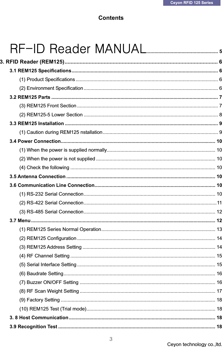 GGG                                 Ceyon technology co.,ltd.            GGZCeyon RFID 125 Series Contents ΃ͷ͞ͺ͵͑΃&Zeta;&Beta;&Epsilon;&Zeta;&Sigma;͑;ͲͿΆͲͽ..................................................... 5G3. RFID Reader (REM125)...................................................................................................... 6G3.1 REM125 Specifications............................................................................................................ 6G(1) Product Specifications ......................................................................................................... 6G(2) Environment Specification ...................................................................................................6G3.2 REM125 Parts ........................................................................................................................... 7G(3) REM125 Front Section ........................................................................................................7G(2) REM125-5 Lower Section ................................................................................................... 8G3.3 REM125 Installation ................................................................................................................. 9G(1) Caution during REM125 nstallation..................................................................................... 9G3.4 Power Connection.................................................................................................................. 10G(1) When the power is supplied normally................................................................................ 10G(2) When the power is not supplied ........................................................................................ 10G(4) Check the following ........................................................................................................... 10G3.5 Antenna Connection .............................................................................................................. 10G3.6 Communication Line Connection......................................................................................... 10G(1) RS-232 Serial Connection................................................................................................. 10G(2) RS-422 Serial Connection..................................................................................................11G(3) RS-485 Serial Connection................................................................................................. 12G3.7 Menu........................................................................................................................................ 12G(1) REM125 Series Normal Operation.................................................................................... 13G(2) REM125 Configuration ...................................................................................................... 14G(3) REM125 Address Setting .................................................................................................. 14G(4) RF Channel Setting ........................................................................................................... 15G(5) Serial Interface Setting ...................................................................................................... 15G(6) Baudrate Setting................................................................................................................ 16G(7) Buzzer ON/OFF Setting .................................................................................................... 16G(8) RF Scan Weight Setting .................................................................................................... 17G(9) Factory Setting .................................................................................................................. 18G(10) REM125 Test (Trial mode)............................................................................................... 18G3. 8 Host Communication ............................................................................................................ 18G3.9 Recognition Test .................................................................................................................... 18G