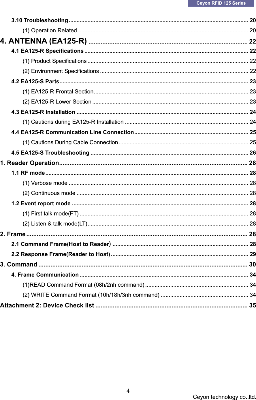 GGG                                 Ceyon technology co.,ltd.            GG[Ceyon RFID 125 Series 3.10 Troubleshooting ................................................................................................................... 20G(1) Operation Related ............................................................................................................. 20G4. ANTENNA (EA125-R) ............................................................................................ 22G4.1 EA125-R Specifications ......................................................................................................... 22G(1) Product Specifications ....................................................................................................... 22G(2) Environment Specifications ............................................................................................... 22G4.2 EA125-S Parts......................................................................................................................... 23G(1) EA125-R Frontal Section................................................................................................... 23G(2) EA125-R Lower Section .................................................................................................... 23G4.3 EA125-R Installation .............................................................................................................. 24G(1) Cautions during EA125-R Installation ............................................................................... 24G4.4 EA125-R Communication Line Connection......................................................................... 25G(1) Cautions During Cable Connection ................................................................................... 25G4.5 EA125-S Troubleshooting .....................................................................................................26G1. Reader Operation.............................................................................................................28G1.1 RF mode.................................................................................................................................. 28G(1) Verbose mode ................................................................................................................... 28G(2) Continuous mode .............................................................................................................. 28G1.2 Event report mode ................................................................................................................. 28G(1) First talk mode(FT) ............................................................................................................ 28G(2) Listen &amp; talk mode(LT)....................................................................................................... 28G2. Frame................................................................................................................................ 28G2.1 Command Frame(Host to ReaderP....................................................................................... 28G2.2 Response Frame(Reader to Host) ........................................................................................ 29G3. Command ......................................................................................................................... 30G4. Frame Communication ............................................................................................................ 34G(1)READ Command Format (08h/2nh command) .................................................................. 34G(2) WRITE Command Format (10h/18h/3nh command) ........................................................ 34GAttachment 2: Device Check list ........................................................................................ 35GG