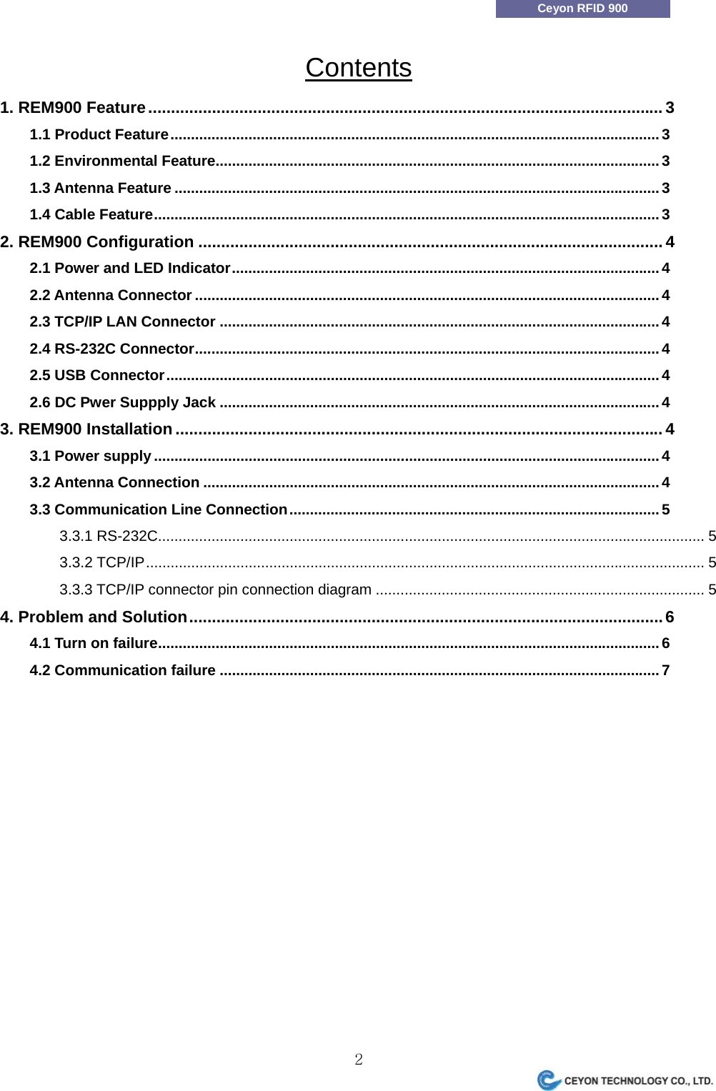                 2Ceyon RFID 900 Contents 1. REM900 Feature.................................................................................................................3 1.1 Product Feature.......................................................................................................................3 1.2 Environmental Feature............................................................................................................3 1.3 Antenna Feature ......................................................................................................................3 1.4 Cable Feature...........................................................................................................................3 2. REM900 Configuration ......................................................................................................4 2.1 Power and LED Indicator........................................................................................................4 2.2 Antenna Connector .................................................................................................................4 2.3 TCP/IP LAN Connector ...........................................................................................................4 2.4 RS-232C Connector.................................................................................................................4 2.5 USB Connector........................................................................................................................4 2.6 DC Pwer Suppply Jack ...........................................................................................................4 3. REM900 Installation ...........................................................................................................4 3.1 Power supply ...........................................................................................................................4 3.2 Antenna Connection ...............................................................................................................4 3.3 Communication Line Connection..........................................................................................5 3.3.1 RS-232C..................................................................................................................................... 5 3.3.2 TCP/IP........................................................................................................................................ 5 3.3.3 TCP/IP connector pin connection diagram ................................................................................ 5 4. Problem and Solution........................................................................................................6 4.1 Turn on failure..........................................................................................................................6 4.2 Communication failure ...........................................................................................................7  