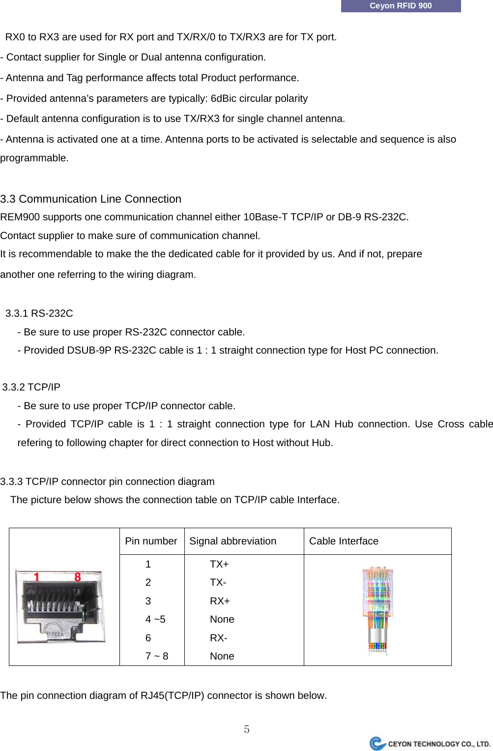                 5Ceyon RFID 900   RX0 to RX3 are used for RX port and TX/RX/0 to TX/RX3 are for TX port. - Contact supplier for Single or Dual antenna configuration. - Antenna and Tag performance affects total Product performance. - Provided antenna&rsquo;s parameters are typically: 6dBic circular polarity - Default antenna configuration is to use TX/RX3 for single channel antenna. - Antenna is activated one at a time. Antenna ports to be activated is selectable and sequence is also programmable.  3.3 Communication Line Connection REM900 supports one communication channel either 10Base-T TCP/IP or DB-9 RS-232C. Contact supplier to make sure of communication channel. It is recommendable to make the the dedicated cable for it provided by us. And if not, prepare another one referring to the wiring diagram.    3.3.1 RS-232C - Be sure to use proper RS-232C connector cable. - Provided DSUB-9P RS-232C cable is 1 : 1 straight connection type for Host PC connection.  3.3.2 TCP/IP - Be sure to use proper TCP/IP connector cable. - Provided TCP/IP cable is 1 : 1 straight connection type for LAN Hub connection. Use Cross cable refering to following chapter for direct connection to Host without Hub.  3.3.3 TCP/IP connector pin connection diagram The picture below shows the connection table on TCP/IP cable Interface.  Pin number  Signal abbreviation  Cable Interface   1 2 3 4 ~5 6 7 ~ 8     TX+     TX-     RX+     None     RX-     None    The pin connection diagram of RJ45(TCP/IP) connector is shown below. 