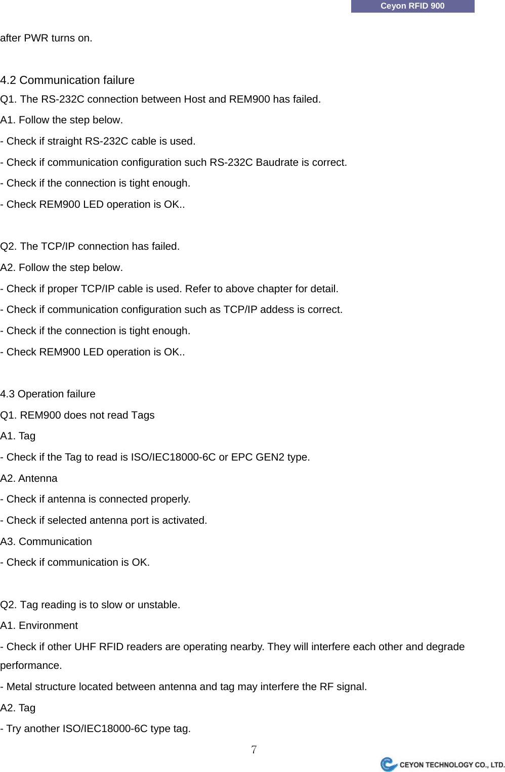                7Ceyon RFID 900 after PWR turns on.  4.2 Communication failure Q1. The RS-232C connection between Host and REM900 has failed. A1. Follow the step below. - Check if straight RS-232C cable is used.   - Check if communication configuration such RS-232C Baudrate is correct. - Check if the connection is tight enough. - Check REM900 LED operation is OK..  Q2. The TCP/IP connection has failed. A2. Follow the step below. - Check if proper TCP/IP cable is used. Refer to above chapter for detail. - Check if communication configuration such as TCP/IP addess is correct. - Check if the connection is tight enough. - Check REM900 LED operation is OK..  4.3 Operation failure Q1. REM900 does not read Tags A1. Tag - Check if the Tag to read is ISO/IEC18000-6C or EPC GEN2 type. A2. Antenna - Check if antenna is connected properly. - Check if selected antenna port is activated. A3. Communication - Check if communication is OK.    Q2. Tag reading is to slow or unstable. A1. Environment - Check if other UHF RFID readers are operating nearby. They will interfere each other and degrade performance. - Metal structure located between antenna and tag may interfere the RF signal. A2. Tag - Try another ISO/IEC18000-6C type tag. 