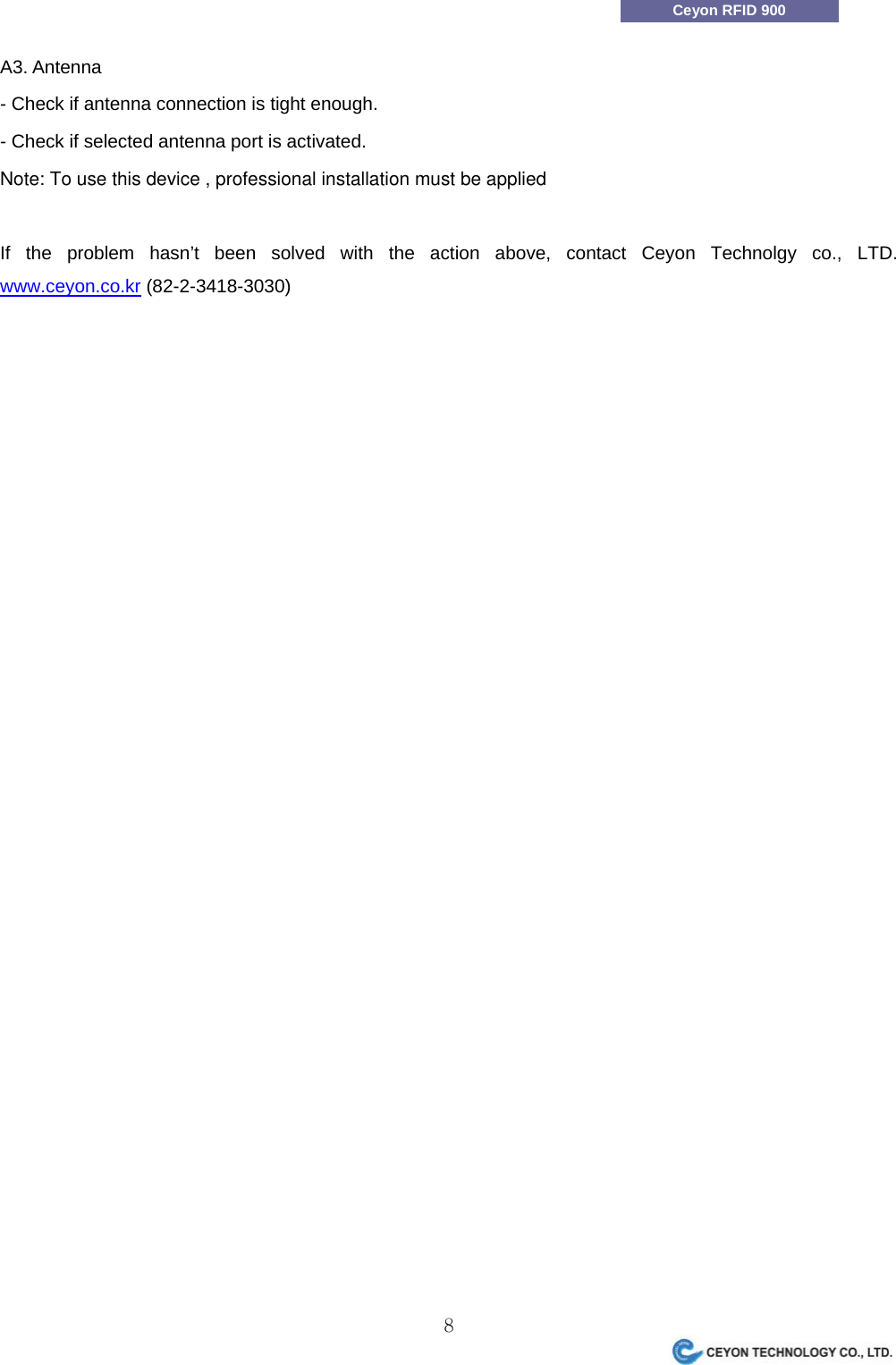                 8Ceyon RFID 900 A3. Antenna - Check if antenna connection is tight enough. - Check if selected antenna port is activated.Note: To use this device , professional installation must be applied    If the problem hasn&rsquo;t been solved with the action above, contact Ceyon Technolgy co., LTD. www.ceyon.co.kr (82-2-3418-3030)  