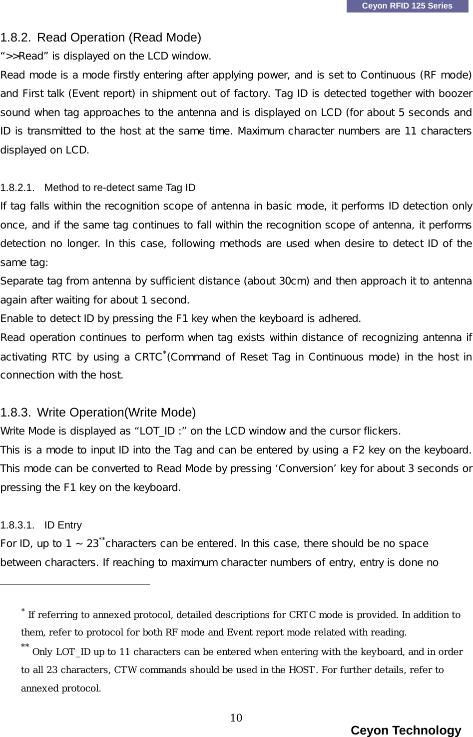    Ceyon RFID 125 Series 1.8.2. Read Operation (Read Mode) &ldquo;>>Read&rdquo; is displayed on the LCD window. Read mode is a mode firstly entering after applying power, and is set to Continuous (RF mode) and First talk (Event report) in shipment out of factory. Tag ID is detected together with boozer sound when tag approaches to the antenna and is displayed on LCD (for about 5 seconds and ID is transmitted to the host at the same time. Maximum character numbers are 11 characters displayed on LCD.  1.8.2.1.  Method to re-detect same Tag ID   If tag falls within the recognition scope of antenna in basic mode, it performs ID detection only once, and if the same tag continues to fall within the recognition scope of antenna, it performs detection no longer. In this case, following methods are used when desire to detect ID of the same tag: Separate tag from antenna by sufficient distance (about 30cm) and then approach it to antenna again after waiting for about 1 second. Enable to detect ID by pressing the F1 key when the keyboard is adhered.   Read operation continues to perform when tag exists within distance of recognizing antenna if activating RTC by using a CRTC&lowast;(Command of Reset Tag in Continuous mode) in the host in connection with the host.  1.8.3. Write Operation(Write Mode) Write Mode is displayed as &ldquo;LOT_ID :&rdquo; on the LCD window and the cursor flickers. This is a mode to input ID into the Tag and can be entered by using a F2 key on the keyboard. This mode can be converted to Read Mode by pressing &lsquo;Conversion&rsquo; key for about 3 seconds or pressing the F1 key on the keyboard.  1.8.3.1. ID Entry For ID, up to 1 ~ 23**characters can be entered. In this case, there should be no space between characters. If reaching to maximum character numbers of entry, entry is done no                                              &lowast; If referring to annexed protocol, detailed descriptions for CRTC mode is provided. In addition to them, refer to protocol for both RF mode and Event report mode related with reading.** Only LOT_ID up to 11 characters can be entered when entering with the keyboard, and in order to all 23 characters, CTW commands should be used in the HOST. For further details, refer to annexed protocol.                                                                     Ceyon Technology 10  