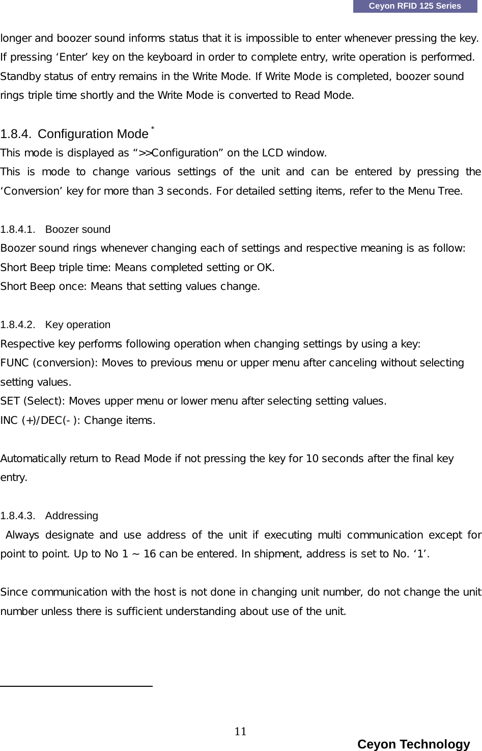    Ceyon RFID 125 Series longer and boozer sound informs status that it is impossible to enter whenever pressing the key. If pressing &lsquo;Enter&rsquo; key on the keyboard in order to complete entry, write operation is performed. Standby status of entry remains in the Write Mode. If Write Mode is completed, boozer sound rings triple time shortly and the Write Mode is converted to Read Mode. 1.8.4. Configuration Mode * This mode is displayed as &ldquo;>>Configuration&rdquo; on the LCD window. This is mode to change various settings of the unit and can be entered  by  pressing  the &lsquo;Conversion&rsquo; key for more than 3 seconds. For detailed setting items, refer to the Menu Tree.  1.8.4.1. Boozer sound Boozer sound rings whenever changing each of settings and respective meaning is as follow: Short Beep triple time: Means completed setting or OK. Short Beep once: Means that setting values change.  1.8.4.2. Key operation Respective key performs following operation when changing settings by using a key: FUNC (conversion): Moves to previous menu or upper menu after canceling without selecting setting values.  SET (Select): Moves upper menu or lower menu after selecting setting values. INC (+)/DEC(-): Change items.  Automatically return to Read Mode if not pressing the key for 10 seconds after the final key entry.  1.8.4.3. Addressing  Always designate  and use address  of the unit  if executing multi communication except  for point to point. Up to No 1 ~ 16 can be entered. In shipment, address is set to No. &lsquo;1&rsquo;.     Since communication with the host is not done in changing unit number, do not change the unit number unless there is sufficient understanding about use of the unit.                                                                                                                          Ceyon Technology 11  