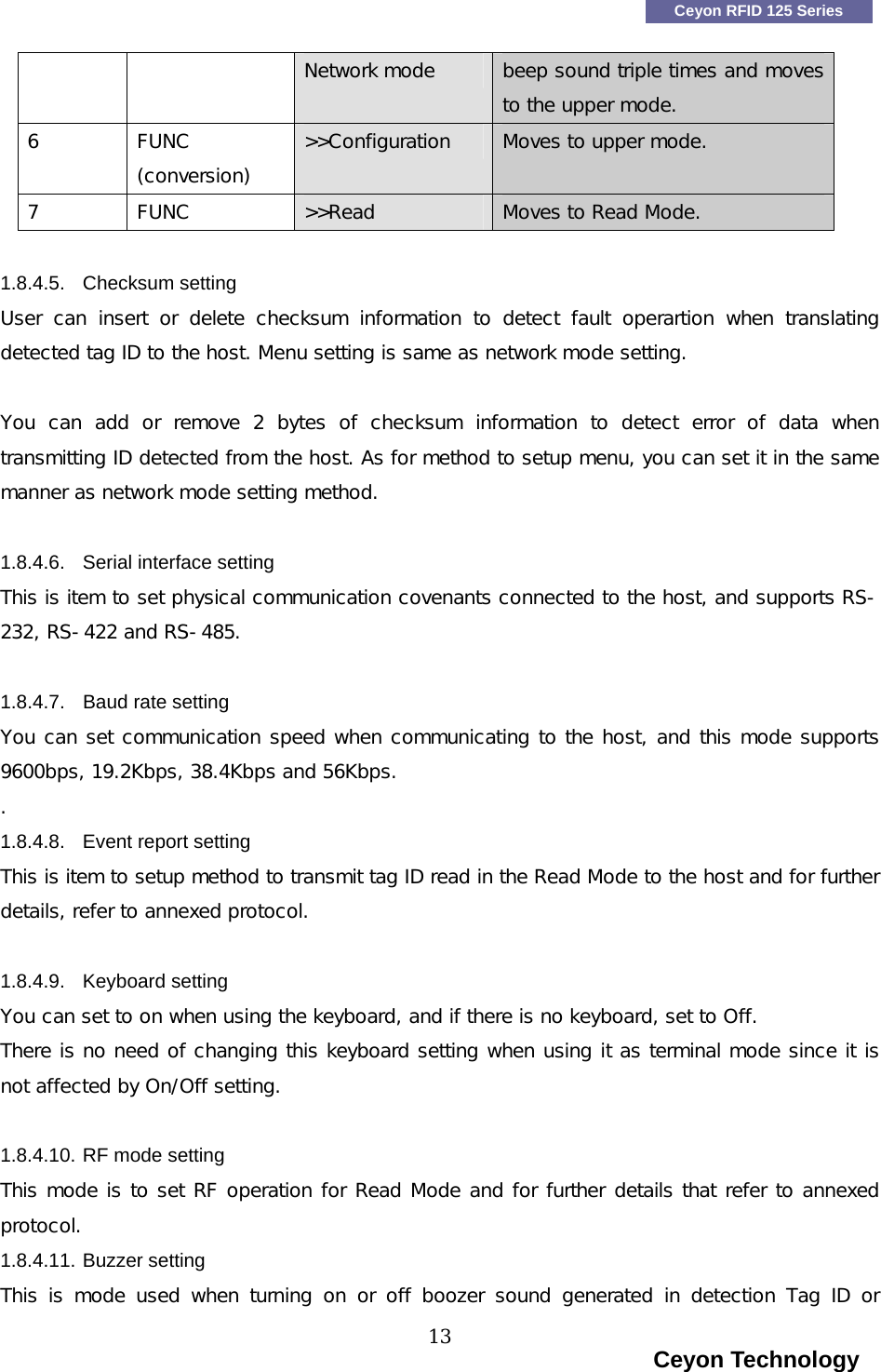    Ceyon RFID 125 Series Network mode   beep sound triple times and moves to the upper mode. 6  FUNC (conversion) >>Configuration  Moves to upper mode. 7  FUNC  >>Read  Moves to Read Mode.  1.8.4.5. Checksum setting User  can  insert  or  delete  checksum  information  to  detect  fault  operartion  when  translating detected tag ID to the host. Menu setting is same as network mode setting.   You  can  add  or  remove  2  bytes  of  checksum  information  to  detect  error  of  data  when transmitting ID detected from the host. As for method to setup menu, you can set it in the same manner as network mode setting method.  1.8.4.6.  Serial interface setting This is item to set physical communication covenants connected to the host, and supports RS-232, RS-422 and RS-485.  1.8.4.7. Baud rate setting You can set communication speed when communicating to the host, and this mode supports 9600bps, 19.2Kbps, 38.4Kbps and 56Kbps. . 1.8.4.8. Event report setting This is item to setup method to transmit tag ID read in the Read Mode to the host and for further details, refer to annexed protocol.   1.8.4.9. Keyboard setting You can set to on when using the keyboard, and if there is no keyboard, set to Off.  There is no need of changing this keyboard setting when using it as terminal mode since it is not affected by On/Off setting.  1.8.4.10. RF mode setting This mode is to set RF operation for Read Mode and for further details that refer to annexed protocol. 1.8.4.11. Buzzer setting This  is  mode  used  when  turning  on  or  off  boozer  sound  generated  in  detection  Tag  ID  or                                                                    Ceyon Technology 13  
