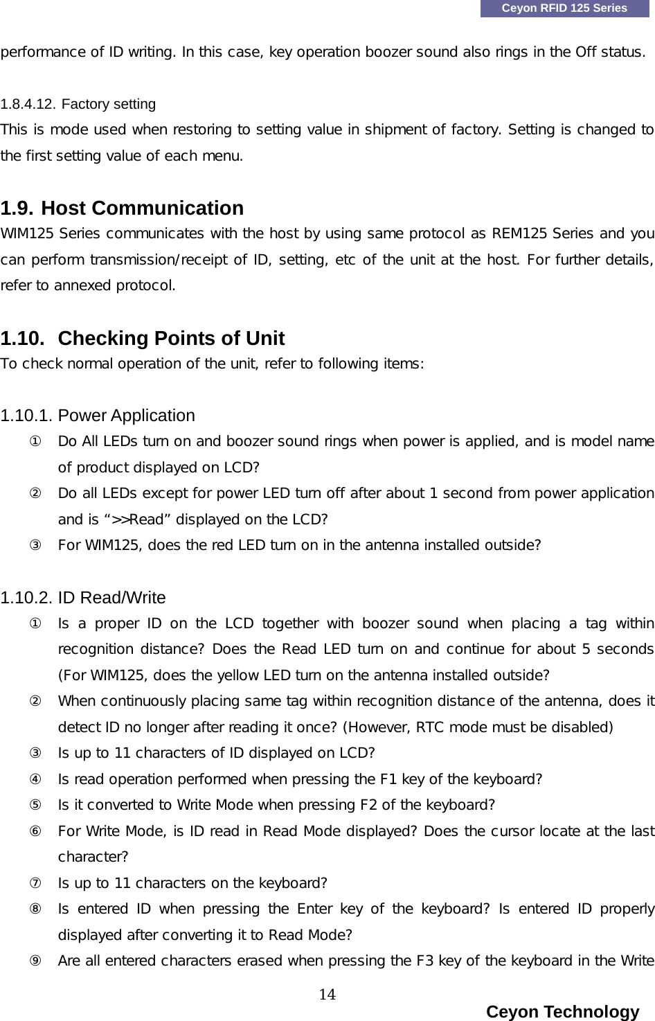    Ceyon RFID 125 Series performance of ID writing. In this case, key operation boozer sound also rings in the Off status.   1.8.4.12. Factory setting This is mode used when restoring to setting value in shipment of factory. Setting is changed to the first setting value of each menu.  1.9. Host Communication WIM125 Series communicates with the host by using same protocol as REM125 Series and you can perform transmission/receipt of ID, setting, etc of the unit at the host. For further details, refer to annexed protocol.   1.10.  Checking Points of Unit To check normal operation of the unit, refer to following items:  1.10.1. Power Application ①  Do All LEDs turn on and boozer sound rings when power is applied, and is model name of product displayed on LCD? ②  Do all LEDs except for power LED turn off after about 1 second from power application and is &ldquo;>>Read&rdquo; displayed on the LCD? ③  For WIM125, does the red LED turn on in the antenna installed outside?  1.10.2. ID Read/Write ①  Is a proper ID on the LCD together with boozer sound when placing a tag within recognition distance? Does the Read LED turn on and continue for about 5 seconds (For WIM125, does the yellow LED turn on the antenna installed outside? ②  When continuously placing same tag within recognition distance of the antenna, does it detect ID no longer after reading it once? (However, RTC mode must be disabled) ③  Is up to 11 characters of ID displayed on LCD? ④  Is read operation performed when pressing the F1 key of the keyboard? ⑤  Is it converted to Write Mode when pressing F2 of the keyboard? ⑥  For Write Mode, is ID read in Read Mode displayed? Does the cursor locate at the last character? ⑦  Is up to 11 characters on the keyboard? ⑧  Is entered ID when pressing the Enter key of the keyboard? Is  entered  ID  properly displayed after converting it to Read Mode?  ⑨  Are all entered characters erased when pressing the F3 key of the keyboard in the Write                                                                    Ceyon Technology 14  