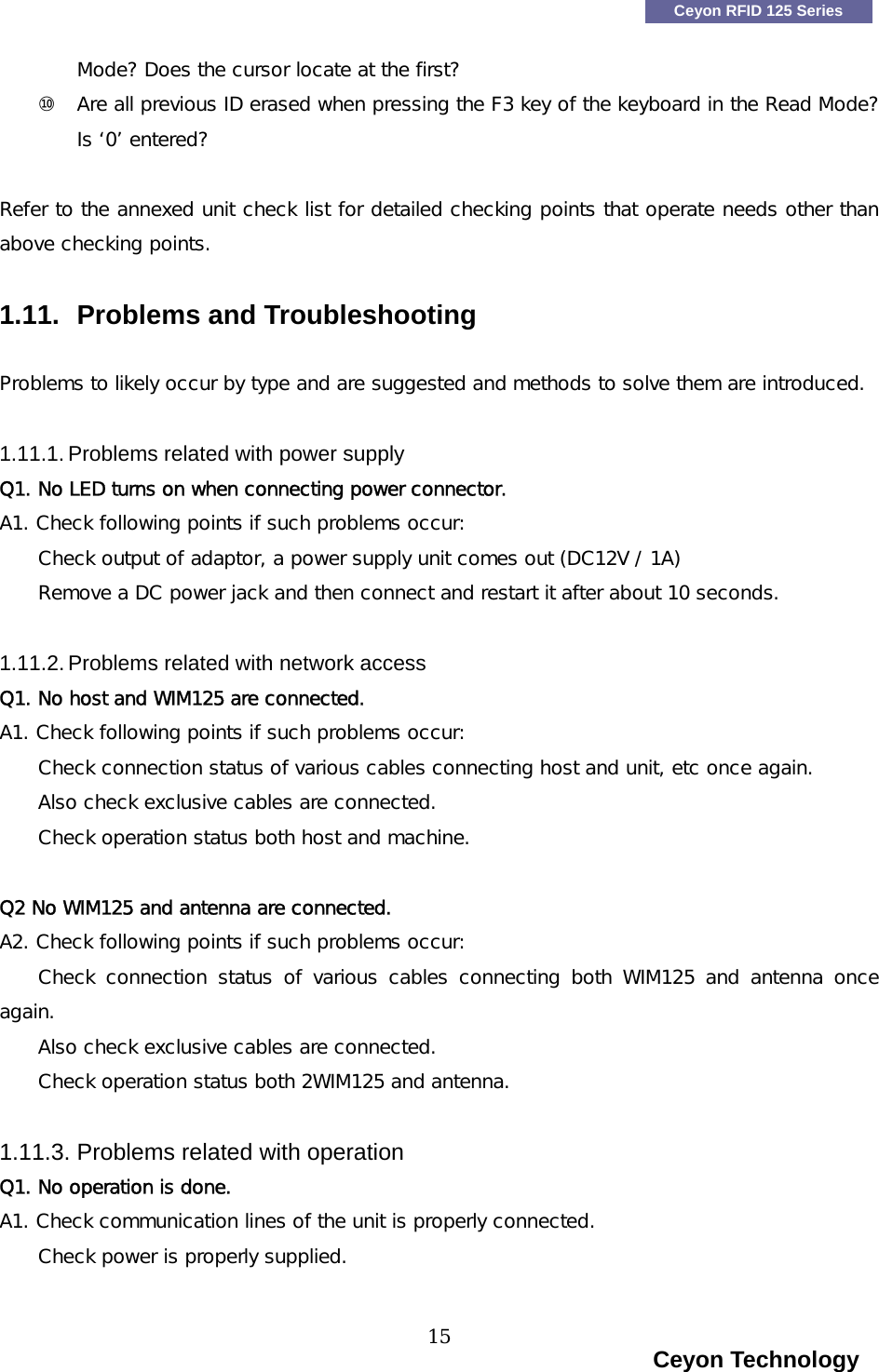    Ceyon RFID 125 Series Mode? Does the cursor locate at the first? ⑩  Are all previous ID erased when pressing the F3 key of the keyboard in the Read Mode? Is &lsquo;0&rsquo; entered?   Refer to the annexed unit check list for detailed checking points that operate needs other than above checking points.  1.11.  Problems and Troubleshooting  Problems to likely occur by type and are suggested and methods to solve them are introduced.  1.11.1. Problems related with power supply Q1. No LED turns on when connecting power connector. A1. Check following points if such problems occur: Check output of adaptor, a power supply unit comes out (DC12V / 1A) Remove a DC power jack and then connect and restart it after about 10 seconds.  1.11.2. Problems related with network access Q1. No host and WIM125 are connected. A1. Check following points if such problems occur: Check connection status of various cables connecting host and unit, etc once again. Also check exclusive cables are connected. Check operation status both host and machine.  Q2 No WIM125 and antenna are connected. A2. Check following points if such problems occur: Check  connection  status  of  various  cables  connecting  both  WIM125  and  antenna  once again. Also check exclusive cables are connected. Check operation status both 2WIM125 and antenna.  1.11.3. Problems related with operation Q1. No operation is done. A1. Check communication lines of the unit is properly connected. Check power is properly supplied.                                                                     Ceyon Technology 15  