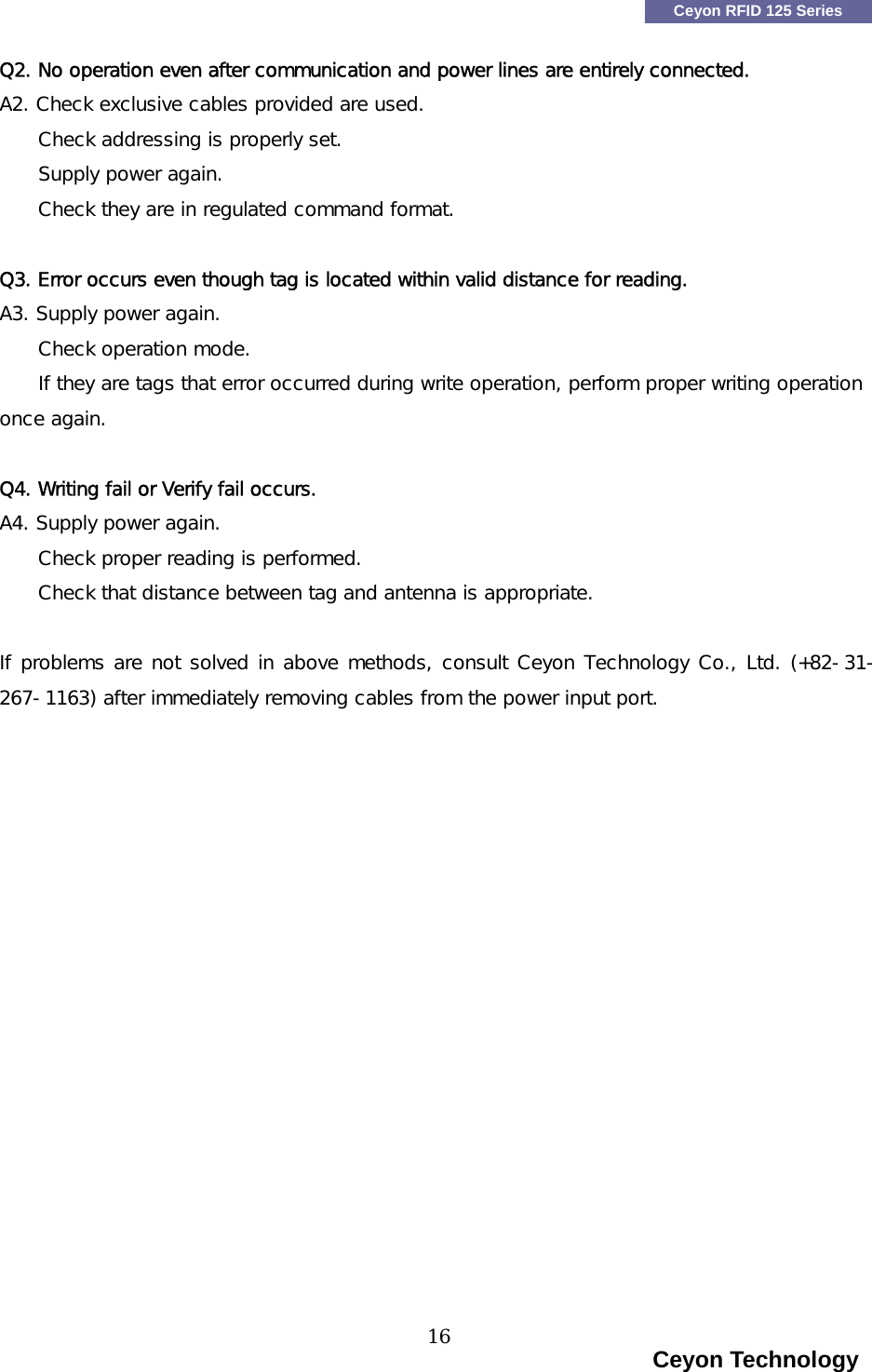    Ceyon RFID 125 Series Q2. No operation even after communication and power lines are entirely connected. A2. Check exclusive cables provided are used.  Check addressing is properly set.     Supply power again.     Check they are in regulated command format.   Q3. Error occurs even though tag is located within valid distance for reading. A3. Supply power again. Check operation mode.     If they are tags that error occurred during write operation, perform proper writing operation once again.  Q4. Writing fail or Verify fail occurs.  A4. Supply power again. Check proper reading is performed.     Check that distance between tag and antenna is appropriate.  If problems are not solved in above methods, consult Ceyon Technology Co., Ltd. (+82-31-267-1163) after immediately removing cables from the power input port.                                                                        Ceyon Technology 16  