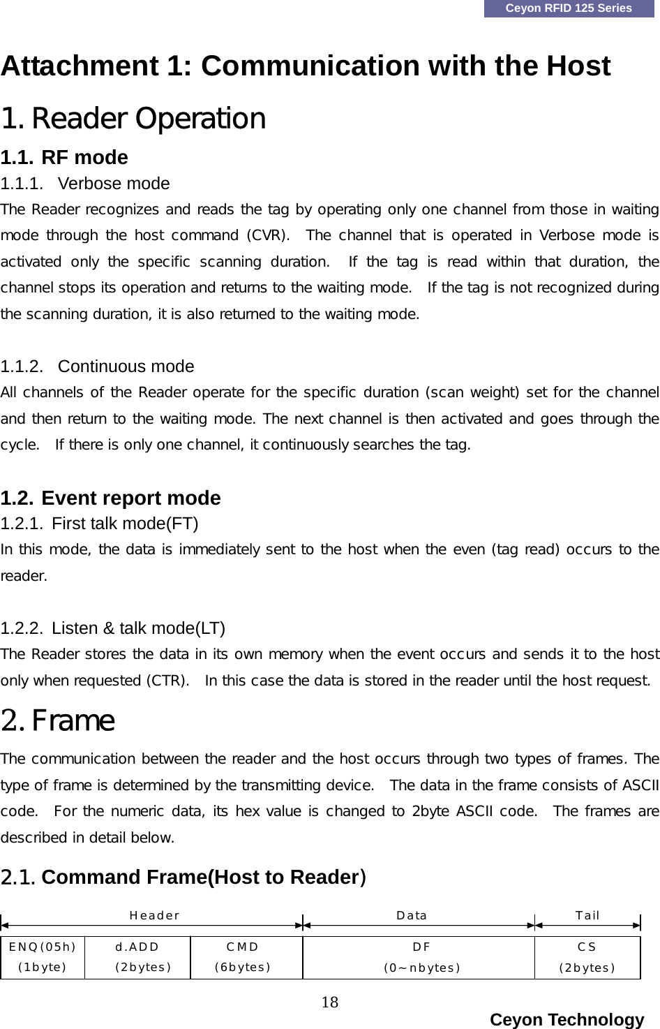    Ceyon RFID 125 Series Attachment 1: Communication with the Host 1. Reader Operation 1.1. RF mode 1.1.1. Verbose mode The Reader recognizes and reads the tag by operating only one channel from those in waiting mode through the host command (CVR).   The channel  that is operated in  Verbose mode  is activated only the specific scanning duration.  If the tag is read  within  that  duration,  the channel stops its operation and returns to the waiting mode.  If the tag is not recognized during the scanning duration, it is also returned to the waiting mode.     1.1.2. Continuous mode All channels of the Reader operate for the specific duration (scan weight) set for the channel and then return to the waiting mode. The next channel is then activated and goes through the cycle.  If there is only one channel, it continuously searches the tag.   1.2. Event report mode 1.2.1.  First talk mode(FT) In this mode, the data is immediately sent to the host when the even (tag read) occurs to the reader.    1.2.2.  Listen &amp; talk mode(LT) The Reader stores the data in its own memory when the event occurs and sends it to the host only when requested (CTR).  In this case the data is stored in the reader until the host request.  2. Frame The communication between the reader and the host occurs through two types of frames. The type of frame is determined by the transmitting device.  The data in the frame consists of ASCII code.  For the numeric data, its hex value is changed to 2byte ASCII code.  The frames are described in detail below.    2.1. Command Frame(Host to Reader) ENQ(05h)(1byte)d.ADD(2bytes)CMD(6bytes)DF(0~nbytes)CS(2bytes)Header Data Tail                                                                    Ceyon Technology 18  