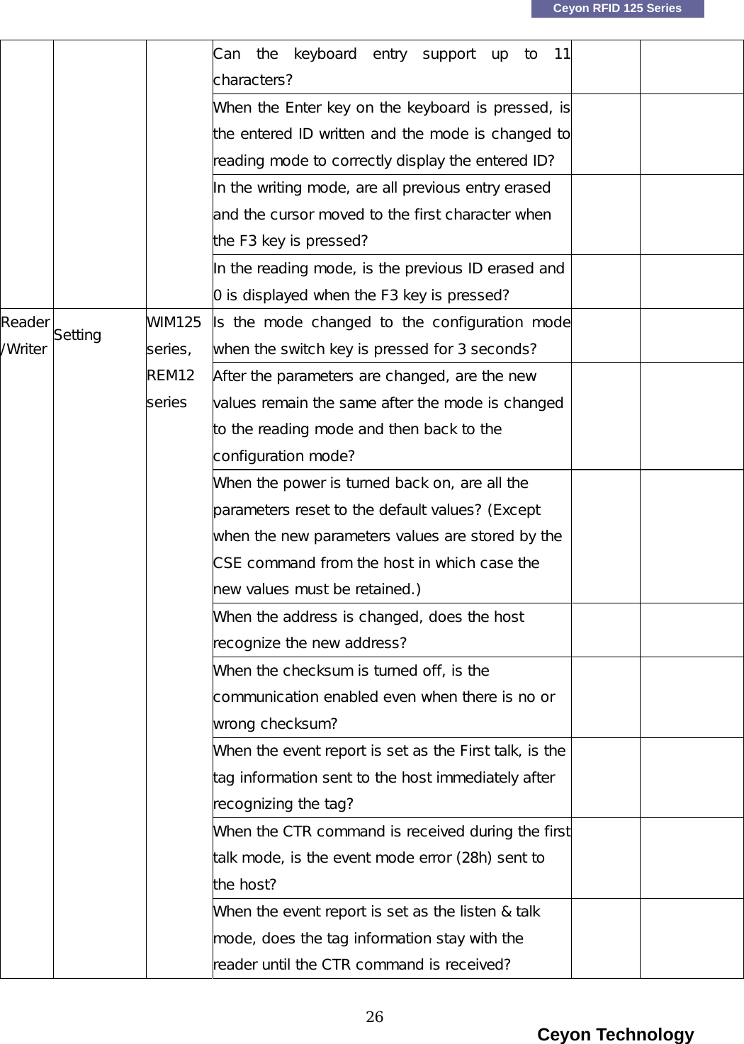   Ceyon RFID 125 Series Can  the  keyboard  entry  support  up  to  11characters?   When the Enter key on the keyboard is pressed, isthe entered ID written and the mode is changed to reading mode to correctly display the entered ID?   In the writing mode, are all previous entry erased and the cursor moved to the first character when the F3 key is pressed?        In the reading mode, is the previous ID erased and 0 is displayed when the F3 key is pressed?   Is  the  mode  changed  to  the  configuration  modewhen the switch key is pressed for 3 seconds?   After the parameters are changed, are the new values remain the same after the mode is changed to the reading mode and then back to the configuration mode?   When the power is turned back on, are all the parameters reset to the default values? (Except when the new parameters values are stored by the CSE command from the host in which case the new values must be retained.)   When the address is changed, does the host recognize the new address?   When the checksum is turned off, is the communication enabled even when there is no or wrong checksum?   When the event report is set as the First talk, is the tag information sent to the host immediately after recognizing the tag?   When the CTR command is received during the firsttalk mode, is the event mode error (28h) sent to the host?    Reader/Writer Setting  WIM125 series,  REM12 series When the event report is set as the listen &amp; talk mode, does the tag information stay with the reader until the CTR command is received?                                                                      Ceyon Technology 26  