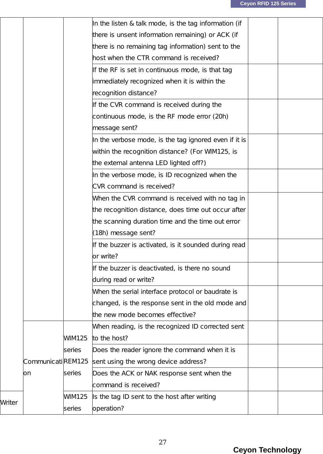    Ceyon RFID 125 Series In the listen &amp; talk mode, is the tag information (if there is unsent information remaining) or ACK (if there is no remaining tag information) sent to the host when the CTR command is received?   If the RF is set in continuous mode, is that tag immediately recognized when it is within the recognition distance?   If the CVR command is received during the continuous mode, is the RF mode error (20h) message sent?   In the verbose mode, is the tag ignored even if it is within the recognition distance? (For WIM125, is the external antenna LED lighted off?)   In the verbose mode, is ID recognized when the CVR command is received?   When the CVR command is received with no tag in the recognition distance, does time out occur after the scanning duration time and the time out error (18h) message sent?   If the buzzer is activated, is it sounded during read or write?   If the buzzer is deactivated, is there no sound during read or write?      When the serial interface protocol or baudrate is changed, is the response sent in the old mode and the new mode becomes effective?   When reading, is the recognized ID corrected sent to the host?   Does the reader ignore the command when it is sent using the wrong device address?   WIM125 series REM125 series  Does the ACK or NAK response sent when the command is received?   Writer Communication WIM125 series Is the tag ID sent to the host after writing operation?                                                                        Ceyon Technology 27  