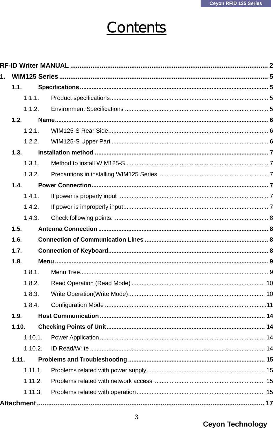    Ceyon RFID 125 Series Contents  RF-ID Writer MANUAL ........................................................................................................... 2 1. WIM125 Series................................................................................................................. 5 1.1. Specifications................................................................................................................. 5 1.1.1. Product specifications............................................................................................... 5 1.1.2. Environment Specifications ...................................................................................... 5 1.2. Name................................................................................................................................6 1.2.1. WIM125-S Rear Side................................................................................................ 6 1.2.2. WIM125-S Upper Part .............................................................................................. 6 1.3. Installation method ........................................................................................................ 7 1.3.1. Method to install WIM125-S ..................................................................................... 7 1.3.2. Precautions in installing WIM125 Series .................................................................. 7 1.4. Power Connection.......................................................................................................... 7 1.4.1. If power is properly input .......................................................................................... 7 1.4.2. If power is improperly input....................................................................................... 7 1.4.3. Check following points:............................................................................................. 8 1.5. Antenna Connection...................................................................................................... 8 1.6. Connection of Communication Lines .......................................................................... 8 1.7. Connection of Keyboard................................................................................................ 8 1.8. Menu................................................................................................................................9 1.8.1. Menu Tree................................................................................................................. 9 1.8.2. Read Operation (Read Mode) ................................................................................ 10 1.8.3. Write Operation(Write Mode).................................................................................. 10 1.8.4. Configuration Mode .................................................................................................11 1.9. Host Communication................................................................................................... 14 1.10. Checking Points of Unit............................................................................................... 14 1.10.1. Power Application................................................................................................... 14 1.10.2. ID Read/Write ......................................................................................................... 14 1.11. Problems and Troubleshooting .................................................................................. 15 1.11.1. Problems related with power supply....................................................................... 15 1.11.2. Problems related with network access................................................................... 15 1.11.3. Problems related with operation............................................................................. 15 Attachment........................................................................................................................... 17                                                                    Ceyon Technology 3  