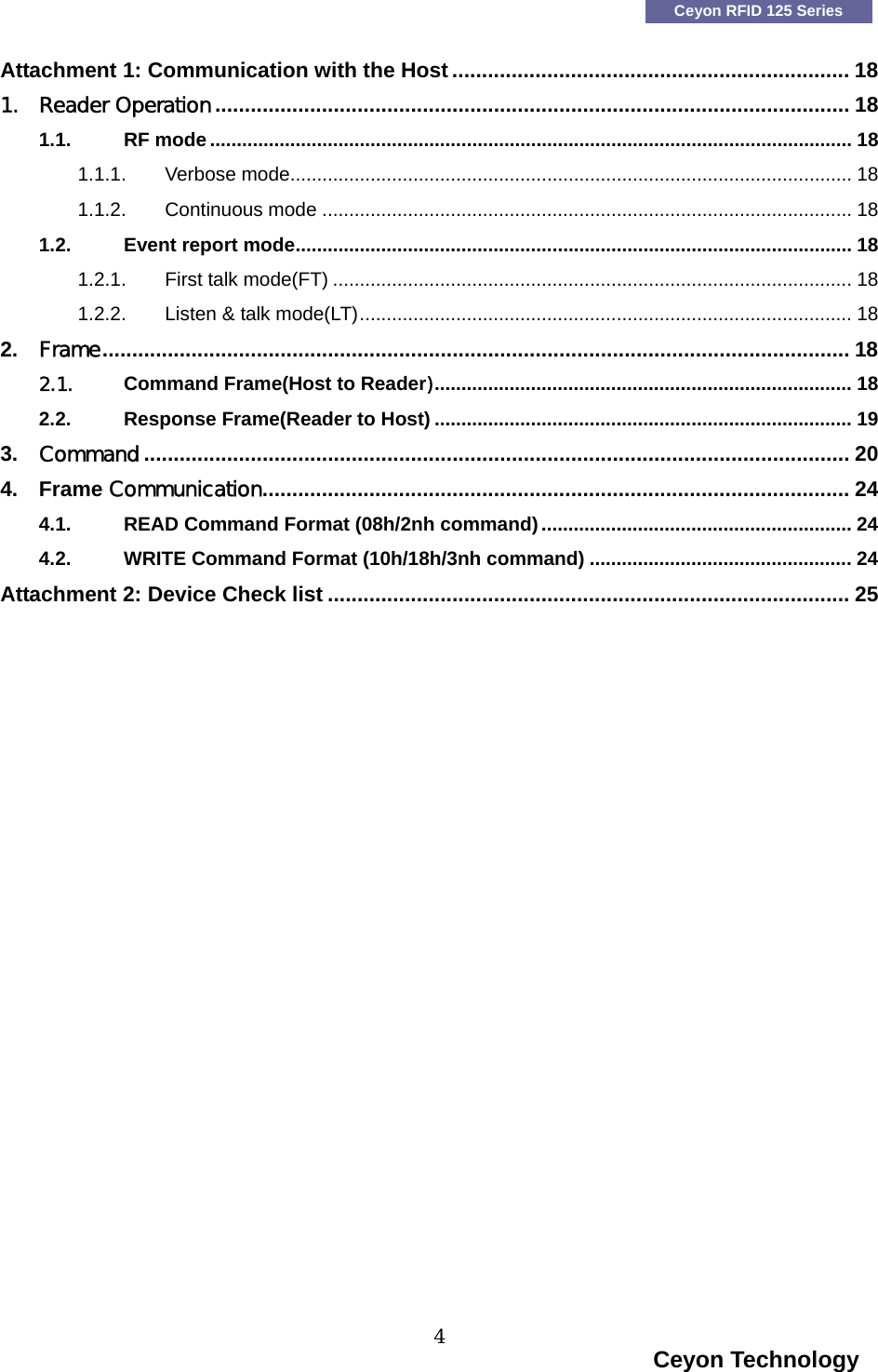    Ceyon RFID 125 Series Attachment 1: Communication with the Host ................................................................... 18 1. Reader Operation........................................................................................................... 18 1.1. RF mode........................................................................................................................ 18 1.1.1. Verbose mode......................................................................................................... 18 1.1.2. Continuous mode ................................................................................................... 18 1.2. Event report mode........................................................................................................ 18 1.2.1. First talk mode(FT) ................................................................................................. 18 1.2.2. Listen &amp; talk mode(LT)............................................................................................ 18 2. Frame.............................................................................................................................. 18 2.1. Command Frame(Host to Reader).............................................................................. 18 2.2. Response Frame(Reader to Host) .............................................................................. 19 3. Command ....................................................................................................................... 20 4. Frame Communication................................................................................................... 24 4.1. READ Command Format (08h/2nh command).......................................................... 24 4.2. WRITE Command Format (10h/18h/3nh command) ................................................. 24 Attachment 2: Device Check list ........................................................................................ 25                                                                                   Ceyon Technology 4  