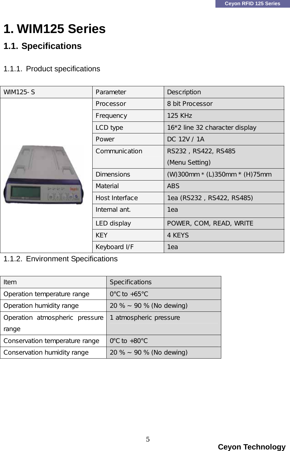    Ceyon RFID 125 Series 1. WIM125 Series 1.1. Specifications  1.1.1. Product specifications  WIM125-S Parameter  Description Processor  8 bit Processor Frequency  125 KHz LCD type  16*2 line 32 character display Power  DC 12V / 1A Communication   RS232 , RS422, RS485 (Menu Setting) Dimensions  (W)300mm * (L)350mm * (H)75mm Material  ABS Host Interface  1ea (RS232 , RS422, RS485) Internal ant.   1ea LED display  POWER, COM, READ, WRITE KEY  4 KEYS  Keyboard I/F  1ea 1.1.2. Environment Specifications  Item  Specifications Operation temperature range  0℃ to +65℃ Operation humidity range  20 % ~ 90 % (No dewing) Operation  atmospheric  pressure range 1 atmospheric pressure  Conservation temperature range  0℃ to +80℃ Conservation humidity range  20 % ~ 90 % (No dewing)                                                                         Ceyon Technology 5  