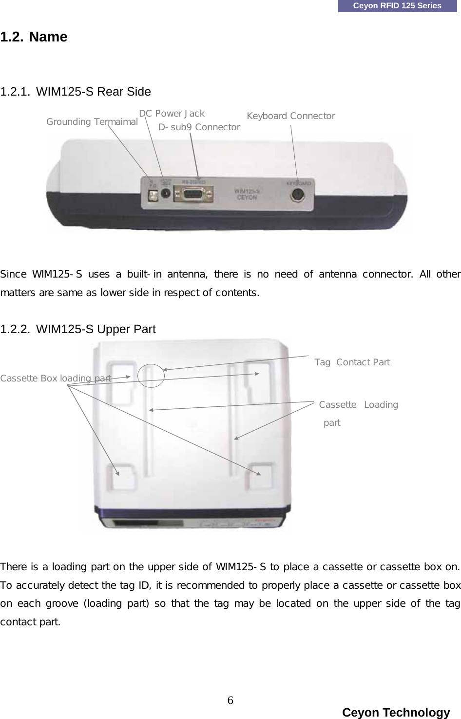   Ceyon RFID 125 Series 1.2. Name   1.2.1. WIM125-S Rear Side DC Power Jack Keyboard Connector                                                                   Ceyon Technology 6 Grounding T Since  WIM125-S uses  a built-in  antenna,  there is  no need  of  antenna  connector.  All  other matters are same as lower side in respect of contents.  1.2.2. WIM125-S Upper Part   There is a loading part on the upper side of WIM125-S to place a cassette or cassette box on. To accurately detect the tag ID, it is recommended to properly place a cassette or cassette box on each groove (loading part) so that the tag may be located on the upper side of the tag contact part.     D-sub9 Connectorermaimal Cassette Box loadingpart artContact PTagCassette  Loading part   
