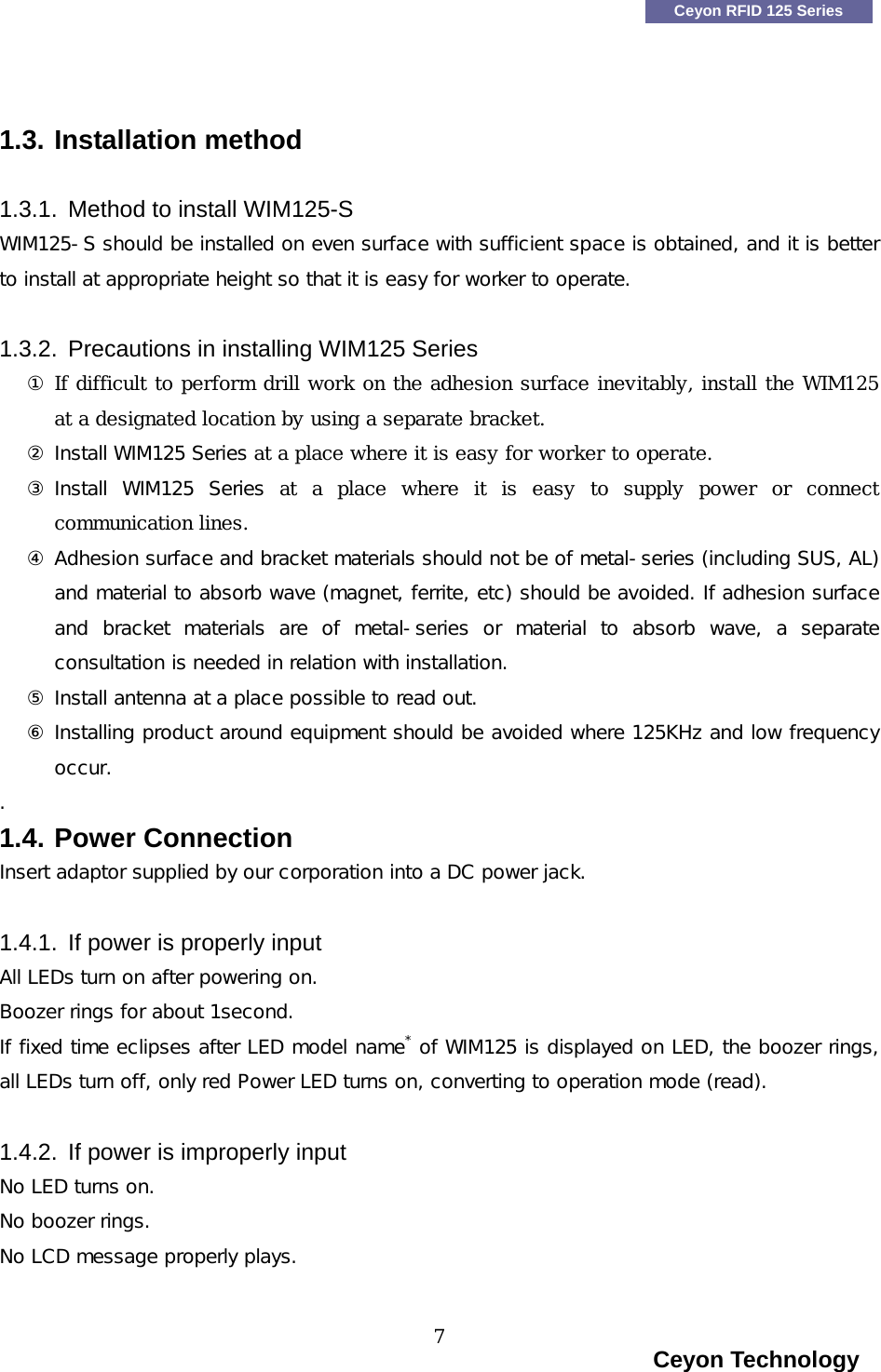    Ceyon RFID 125 Series   1.3. Installation method  1.3.1.  Method to install WIM125-S WIM125-S should be installed on even surface with sufficient space is obtained, and it is better to install at appropriate height so that it is easy for worker to operate.  1.3.2.  Precautions in installing WIM125 Series ① If difficult to perform drill work on the adhesion surface inevitably, install the WIM125 at a designated location by using a separate bracket. ② Install WIM125 Series at a place where it is easy for worker to operate. ③ Install  WIM125  Series at a place where it is easy to supply power or connect communication lines. ④ Adhesion surface and bracket materials should not be of metal-series (including SUS, AL) and material to absorb wave (magnet, ferrite, etc) should be avoided. If adhesion surface and  bracket  materials  are  of  metal-series  or  material  to  absorb wave, a separate consultation is needed in relation with installation. ⑤ Install antenna at a place possible to read out. ⑥ Installing product around equipment should be avoided where 125KHz and low frequency occur. . 1.4. Power Connection Insert adaptor supplied by our corporation into a DC power jack.   1.4.1.  If power is properly input   All LEDs turn on after powering on. Boozer rings for about 1second.  If fixed time eclipses after LED model name* of WIM125 is displayed on LED, the boozer rings, all LEDs turn off, only red Power LED turns on, converting to operation mode (read).   1.4.2.  If power is improperly input   No LED turns on. No boozer rings.  No LCD message properly plays.                                                                      Ceyon Technology 7  