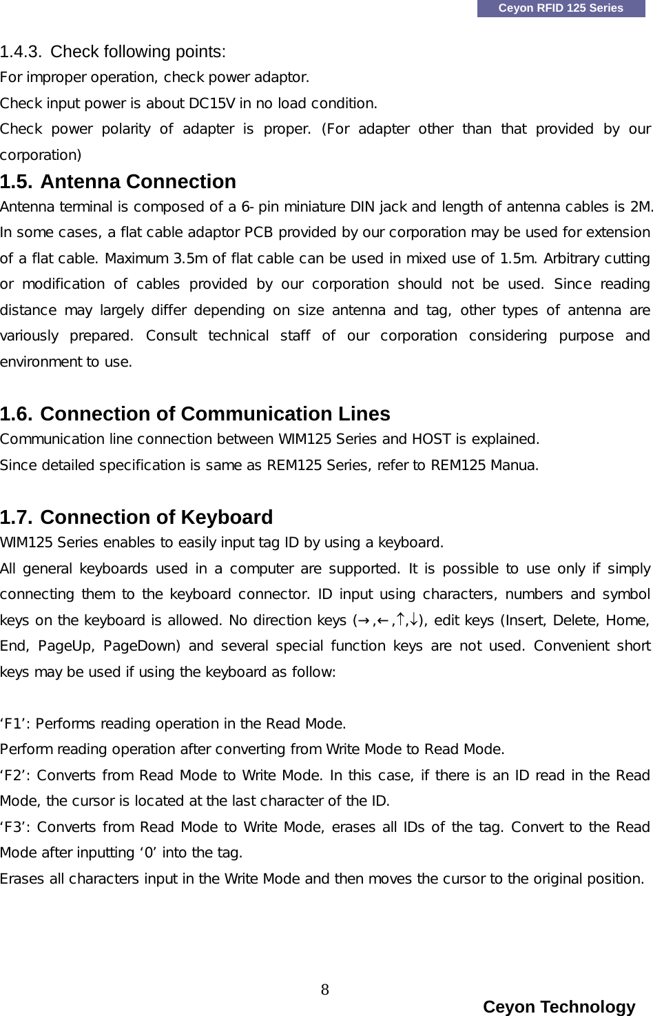    Ceyon RFID 125 Series 1.4.3.  Check following points: For improper operation, check power adaptor.  Check input power is about DC15V in no load condition. Check  power  polarity  of  adapter  is  proper.  (For  adapter  other  than  that  provided  by  our corporation) 1.5. Antenna Connection  Antenna terminal is composed of a 6-pin miniature DIN jack and length of antenna cables is 2M. In some cases, a flat cable adaptor PCB provided by our corporation may be used for extension of a flat cable. Maximum 3.5m of flat cable can be used in mixed use of 1.5m. Arbitrary cutting or  modification  of  cables  provided  by  our  corporation  should  not be used. Since reading distance may largely differ depending  on size  antenna and  tag,  other types  of  antenna are variously  prepared.  Consult  technical  staff  of  our  corporation  considering  purpose  and environment to use.   1.6. Connection of Communication Lines Communication line connection between WIM125 Series and HOST is explained. Since detailed specification is same as REM125 Series, refer to REM125 Manua.   1.7. Connection of Keyboard WIM125 Series enables to easily input tag ID by using a keyboard. All general keyboards used in a computer are supported. It is possible to use only if simply connecting them to the keyboard connector. ID input using characters, numbers and symbol keys on the keyboard is allowed. No direction keys (&rarr;,&larr;,&uarr;,&darr;), edit keys (Insert, Delete, Home, End, PageUp, PageDown) and several special function keys are not used. Convenient short keys may be used if using the keyboard as follow:  &lsquo;F1&rsquo;: Performs reading operation in the Read Mode.  Perform reading operation after converting from Write Mode to Read Mode. &lsquo;F2&rsquo;: Converts from Read Mode to Write Mode. In this case, if there is an ID read in the Read Mode, the cursor is located at the last character of the ID. &lsquo;F3&rsquo;: Converts from Read Mode to Write Mode, erases all IDs of the tag. Convert to the Read Mode after inputting &lsquo;0&rsquo; into the tag. Erases all characters input in the Write Mode and then moves the cursor to the original position.                                                                     Ceyon Technology 8  