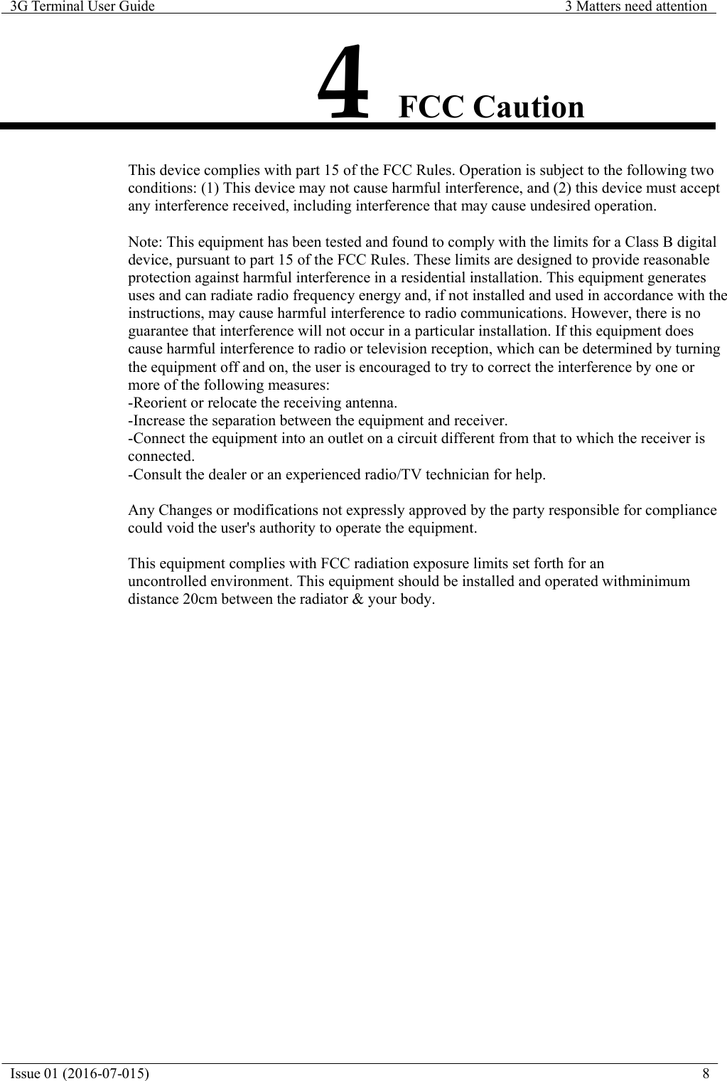 Issue 01 (2016-07-015)  8  3G Terminal User Guide  3 Matters need attention      4 FCC Caution                  This device complies with part 15 of the FCC Rules. Operation is subject to the following two conditions: (1) This device may not cause harmful interference, and (2) this device must accept any interference received, including interference that may cause undesired operation.  Note: This equipment has been tested and found to comply with the limits for a Class B digital device, pursuant to part 15 of the FCC Rules. These limits are designed to provide reasonable protection against harmful interference in a residential installation. This equipment generates uses and can radiate radio frequency energy and, if not installed and used in accordance with the instructions, may cause harmful interference to radio communications. However, there is no guarantee that interference will not occur in a particular installation. If this equipment does cause harmful interference to radio or television reception, which can be determined by turning the equipment off and on, the user is encouraged to try to correct the interference by one or more of the following measures: -Reorient or relocate the receiving antenna. -Increase the separation between the equipment and receiver. -Connect the equipment into an outlet on a circuit different from that to which the receiver is connected. -Consult the dealer or an experienced radio/TV technician for help.  Any Changes or modifications not expressly approved by the party responsible for compliance could void the user's authority to operate the equipment.  This equipment complies with FCC radiation exposure limits set forth for an uncontrolled environment. This equipment should be installed and operated withminimum  distance 20cm between the radiator &amp; your body.  