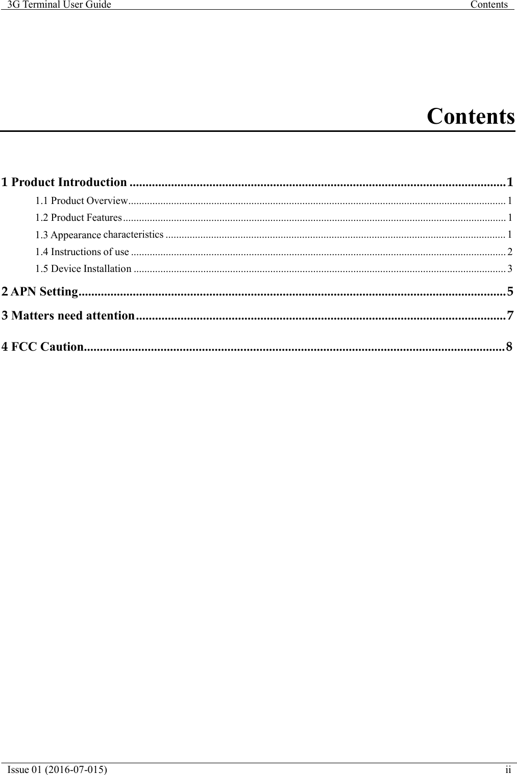   3G Terminal User Guide  Contents  Issue 01 (2016-07-015)  ii           Contents     1 Product Introduction ...................................................................................................................... 1 1.1 Product Overview............................................................................................................................................. 1 1.2 Product Features ............................................................................................................................................... 1 1.3 Appearance characteristics ............................................................................................................................... 1 1.4 Instructions of use ............................................................................................................................................ 2 1.5 Device Installation ........................................................................................................................................... 3  2 APN Setting...................................................................................................................................... 5  3 Matters need attention .................................................................................................................... 7  4 FCC Caution.................................................................................................................................... 8 