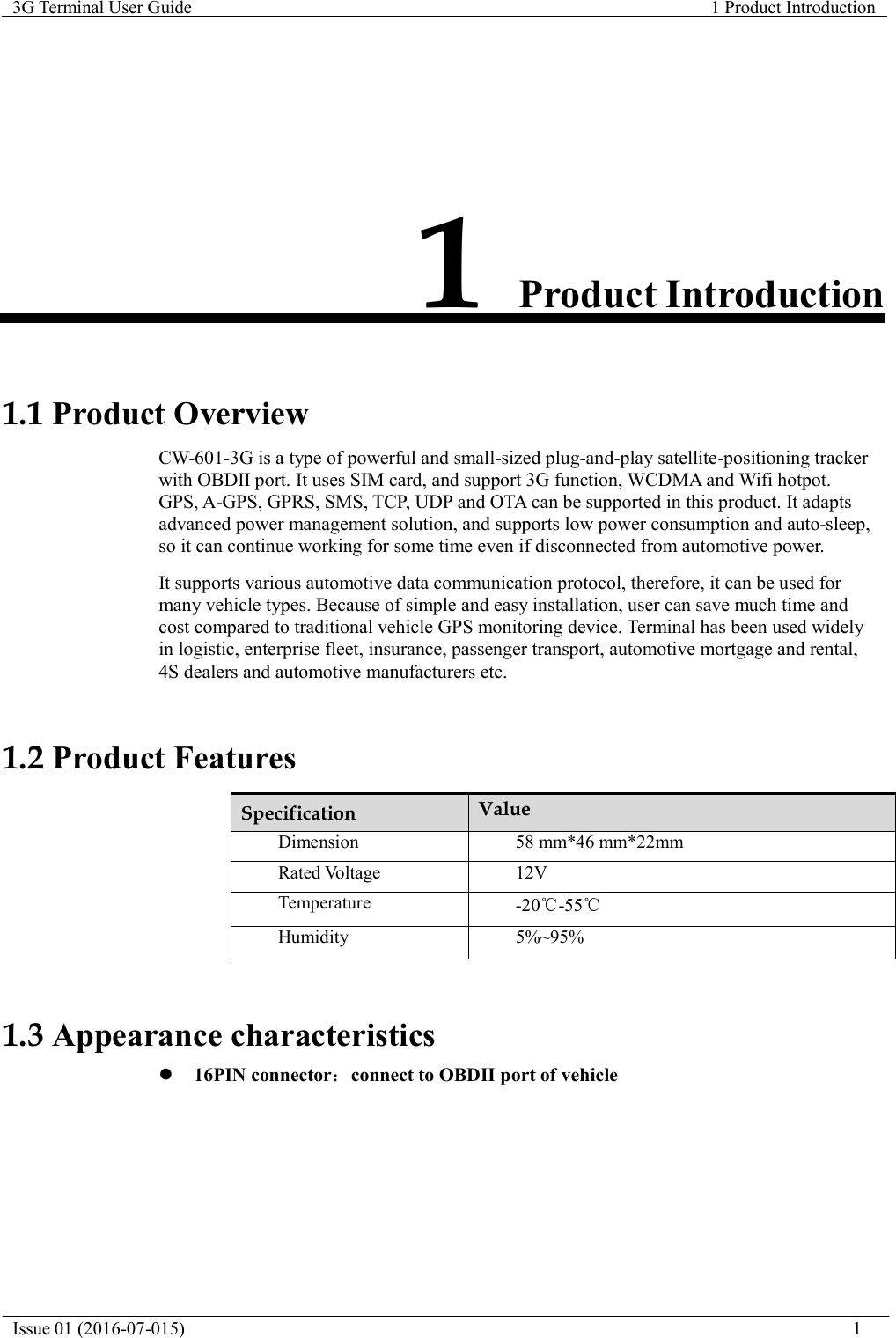   3G Terminal User Guide  1 Product Introduction  Issue 01 (2016-07-015)                                                                           1               1 Product Introduction    1.1 Product Overview  CW-601-3G is a type of powerful and small-sized plug-and-play satellite-positioning tracker with OBDII port. It uses SIM card, and support 3G function, WCDMA and Wifi hotpot. GPS, A-GPS, GPRS, SMS, TCP, UDP and OTA can be supported in this product. It adapts advanced power management solution, and supports low power consumption and auto-sleep, so it can continue working for some time even if disconnected from automotive power.  It supports various automotive data communication protocol, therefore, it can be used for many vehicle types. Because of simple and easy installation, user can save much time and cost compared to traditional vehicle GPS monitoring device. Terminal has been used widely in logistic, enterprise fleet, insurance, passenger transport, automotive mortgage and rental, 4S dealers and automotive manufacturers etc.    1.2 Product Features  Specification Value Dimension 58 mm*46 mm*22mm Rated Voltage 12VTemperature -20℃-55℃Humidity 5%~95%   1.3 Appearance characteristics  16PIN connector：connect to OBDII port of vehicle 
