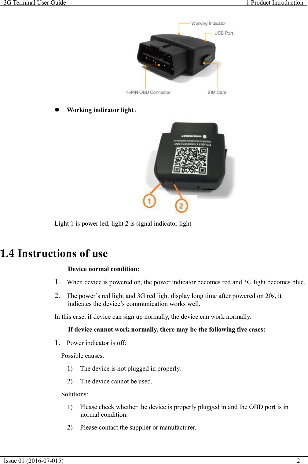   3G Terminal User Guide  1 Product Introduction  Issue 01 (2016-07-015)                                                                                                                           2      Working indicator light：    Light 1 is power led, light 2 is signal indicator light    1.4 Instructions of use  Device normal condition:  1.  When device is powered on, the power indicator becomes red and 3G light becomes blue.  2.  The power&rsquo;s red light and 3G red light display long time after powered on 20s, it indicates the device&rsquo;s communication works well.  In this case, if device can sign up normally, the device can work normally.  If device cannot work normally, there may be the following five cases:  1.   Power indicator is off: Possible causes: 1)  The device is not plugged in properly.  2)  The device cannot be used. Solutions: 1)  Please check whether the device is properly plugged in and the OBD port is in normal condition.  2)  Please contact the supplier or manufacturer. 