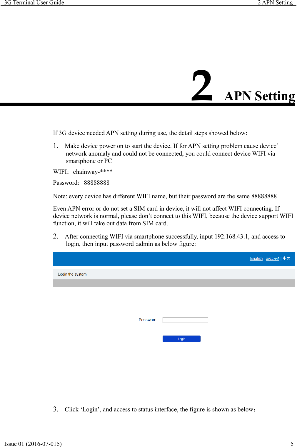   3G Terminal User Guide  2 APN Setting  Issue 01 (2016-07-015)  5               2 APN Setting    If 3G device needed APN setting during use, the detail steps showed below:  1.  Make device power on to start the device. If for APN setting problem cause device&rsquo; network anomaly and could not be connected, you could connect device WIFI via smartphone or PC WIFI：chainway-**** Password：88888888 Note: every device has different WIFI name, but their password are the same 88888888  Even APN error or do not set a SIM card in device, it will not affect WIFI connecting. If device network is normal, please don&rsquo;t connect to this WIFI, because the device support WIFI function, it will take out data from SIM card.  2.  After connecting WIFI via smartphone successfully, input 192.168.43.1, and access to login, then input password :admin as below figure:   3.  Click &lsquo;Login&rsquo;, and access to status interface, the figure is shown as below： 