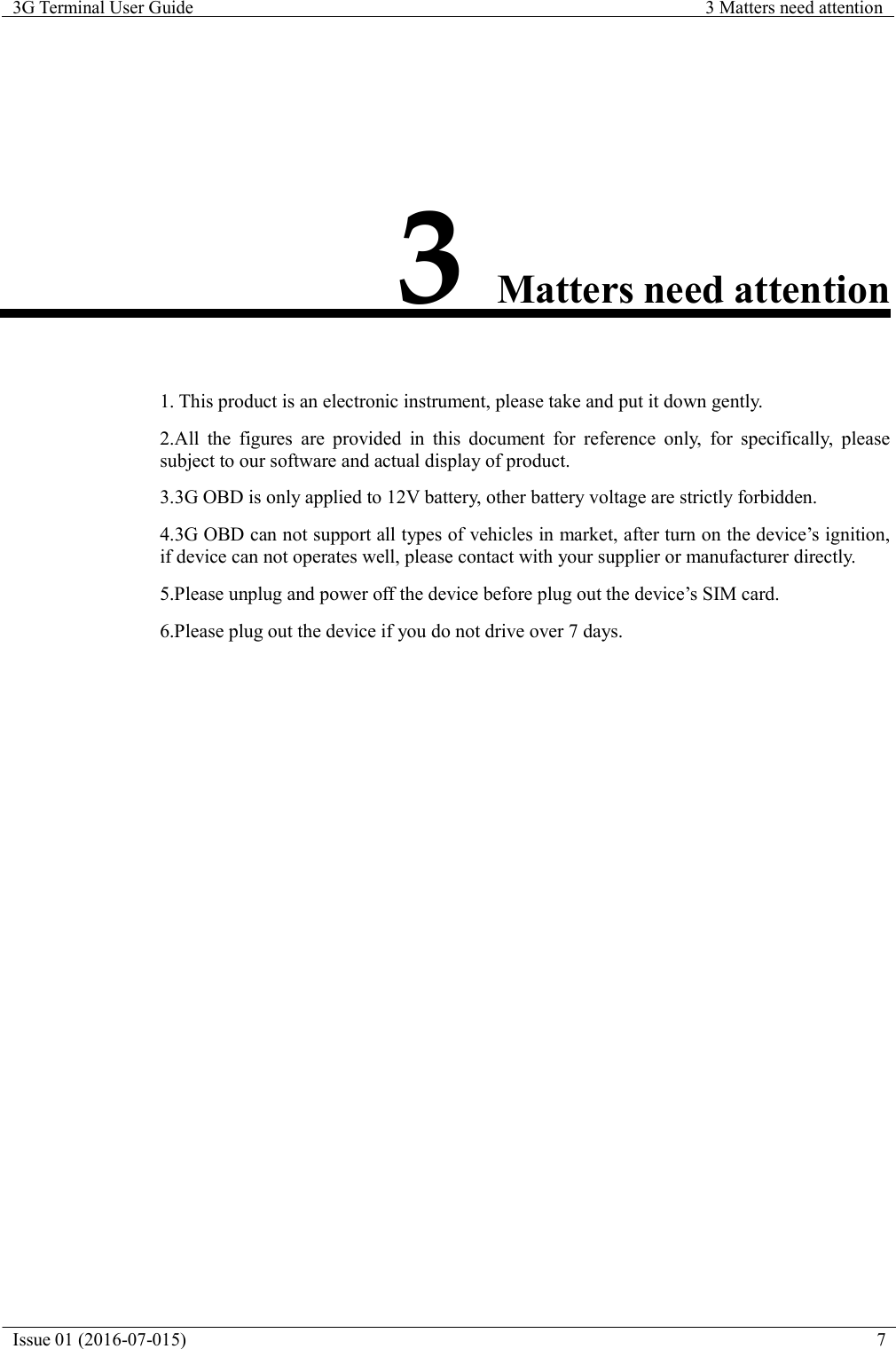 Issue 01 (2016-07-015)  7  3G Terminal User Guide  3 Matters need attention                 3 Matters need attention    1. This product is an electronic instrument, please take and put it down gently.  2.All the figures are provided in this document for reference only, for specifically, please subject to our software and actual display of product.  3.3G OBD is only applied to 12V battery, other battery voltage are strictly forbidden.  4.3G OBD can not support all types of vehicles in market, after turn on the device&rsquo;s ignition, if device can not operates well, please contact with your supplier or manufacturer directly.  5.Please unplug and power off the device before plug out the device&rsquo;s SIM card.  6.Please plug out the device if you do not drive over 7 days.   