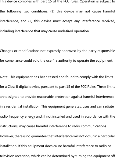 This device complies with part 15 of the FCC rules. Operation is subject to the  following  two  conditions:  (1)  this  device  may  not  cause  harmful interference,  and  (2)  this  device  must  accept  any  interference  received, including interference that may cause undesired operation.  Changes or modifications not expressly approved by the party responsible for compliance could void the user&rsquo;s authority to operate the equipment. Note: This equipment has been tested and found to comply with the limits for a Class B digital device, pursuant to part 15 of the FCC Rules. These limits are designed to provide reasonable protection against harmful interference in a residential installation. This equipment generates, uses and can radiate radio frequency energy and, if not installed and used in accordance with the instructions, may cause harmful interference to radio communications. However, there is no guarantee that interference will not occur in a particular installation. If this equipment does cause harmful interference to radio or television reception, which can be determined by turning the equipment off 