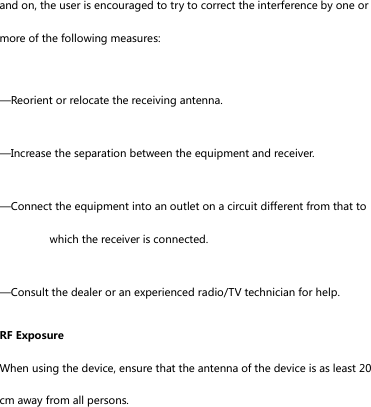 and on, the user is encouraged to try to correct the interference by one or more of the following measures: &mdash;Reorient or relocate the receiving antenna. &mdash;Increase the separation between the equipment and receiver. &mdash;Connect the equipment into an outlet on a circuit different from that to which the receiver is connected. &mdash;Consult the dealer or an experienced radio/TV technician for help. RF Exposure When using the device, ensure that the antenna of the device is as least 20 cm away from all persons.  