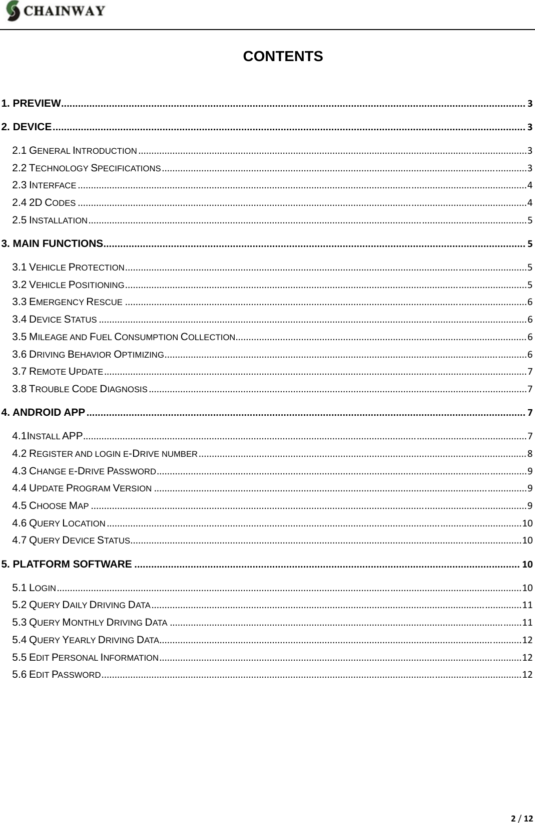 2/12 CONTENTS 1. PREVIEW.....................................................................................................................................................................32. DEVICE........................................................................................................................................................................32.1 GENERAL INTRODUCTION....................................................................................................................................................32.2 TECHNOLOGY SPECIFICATIONS...........................................................................................................................................32.3 INTERFACE...........................................................................................................................................................................42.4 2D CODES...........................................................................................................................................................................42.5 INSTALLATION.......................................................................................................................................................................53. MAIN FUNCTIONS......................................................................................................................................................53.1 VEHICLE PROTECTION.........................................................................................................................................................53.2 VEHICLE POSITIONING.........................................................................................................................................................53.3 EMERGENCY RESCUE.........................................................................................................................................................63.4 DEVICE STATUS...................................................................................................................................................................63.5 MILEAGE AND FUEL CONSUMPTION COLLECTION...............................................................................................................63.6 DRIVING BEHAVIOR OPTIMIZING..........................................................................................................................................63.7 REMOTE UPDATE.................................................................................................................................................................73.8 TROUBLE CODE DIAGNOSIS................................................................................................................................................74. ANDROID APP............................................................................................................................................................74.1INSTALL APP.........................................................................................................................................................................74.2 REGISTER AND LOGIN E-DRIVE NUMBER.............................................................................................................................84.3 CHANGE E-DRIVE PASSWORD.............................................................................................................................................94.4 UPDATE PROGRAM VERSION..............................................................................................................................................94.5 CHOOSE MAP......................................................................................................................................................................94.6 QUERY LOCATION..............................................................................................................................................................104.7 QUERY DEVICE STATUS.....................................................................................................................................................105. PLATFORM SOFTWARE.........................................................................................................................................105.1 LOGIN.................................................................................................................................................................................105.2 QUERY DAILY DRIVING DATA.............................................................................................................................................115.3 QUERY MONTHLY DRIVING DATA......................................................................................................................................115.4 QUERY YEARLY DRIVING DATA..........................................................................................................................................125.5 EDIT PERSONAL INFORMATION..........................................................................................................................................125.6 EDIT PASSWORD................................................................................................................................................................12       