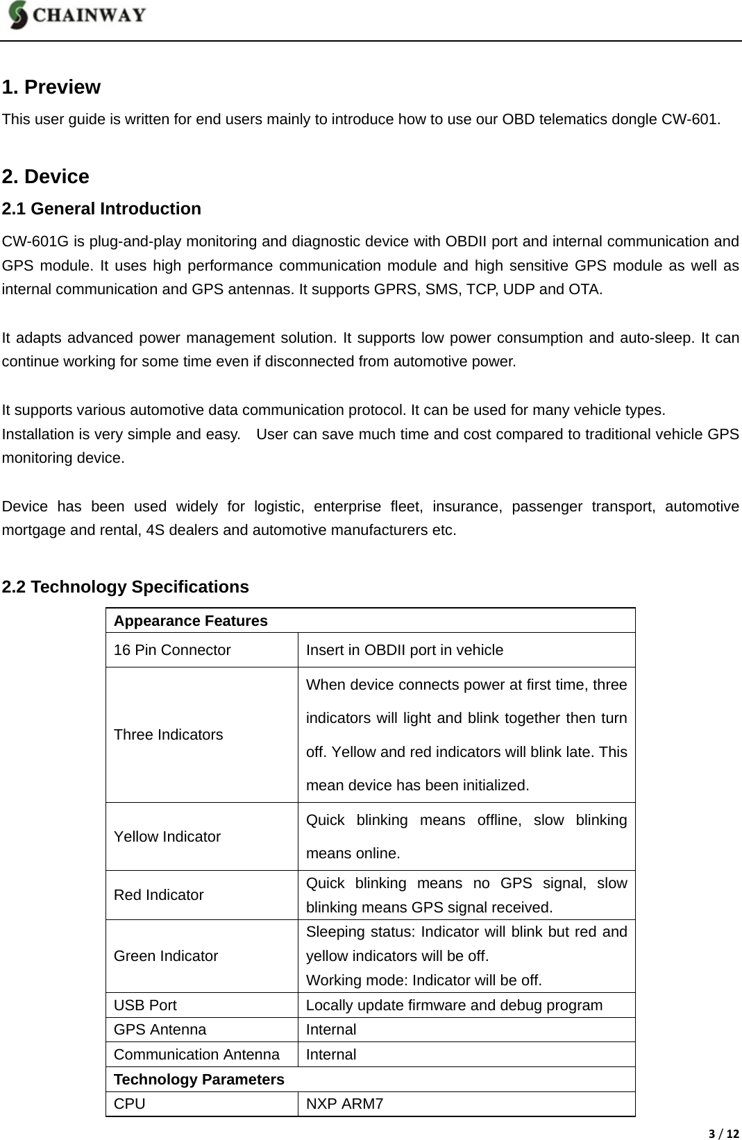 3/12 1. Preview This user guide is written for end users mainly to introduce how to use our OBD telematics dongle CW-601.  2. Device 2.1 General Introduction CW-601G is plug-and-play monitoring and diagnostic device with OBDII port and internal communication and GPS module. It uses high performance communication module and high sensitive GPS module as well as internal communication and GPS antennas. It supports GPRS, SMS, TCP, UDP and OTA.  It adapts advanced power management solution. It supports low power consumption and auto-sleep. It can continue working for some time even if disconnected from automotive power.  It supports various automotive data communication protocol. It can be used for many vehicle types. Installation is very simple and easy.    User can save much time and cost compared to traditional vehicle GPS monitoring device.  Device has been used widely for logistic, enterprise fleet, insurance, passenger transport, automotive mortgage and rental, 4S dealers and automotive manufacturers etc.  2.2 Technology Specifications Appearance Features 16 Pin Connector  Insert in OBDII port in vehicle Three Indicators When device connects power at first time, three indicators will light and blink together then turn off. Yellow and red indicators will blink late. This mean device has been initialized. Yellow Indicator  Quick blinking means offline, slow blinking means online. Red Indicator  Quick blinking means no GPS signal, slow blinking means GPS signal received. Green Indicator Sleeping status: Indicator will blink but red and yellow indicators will be off.   Working mode: Indicator will be off.   USB Port  Locally update firmware and debug program GPS Antenna  Internal Communication Antenna  Internal Technology Parameters CPU NXP ARM7 