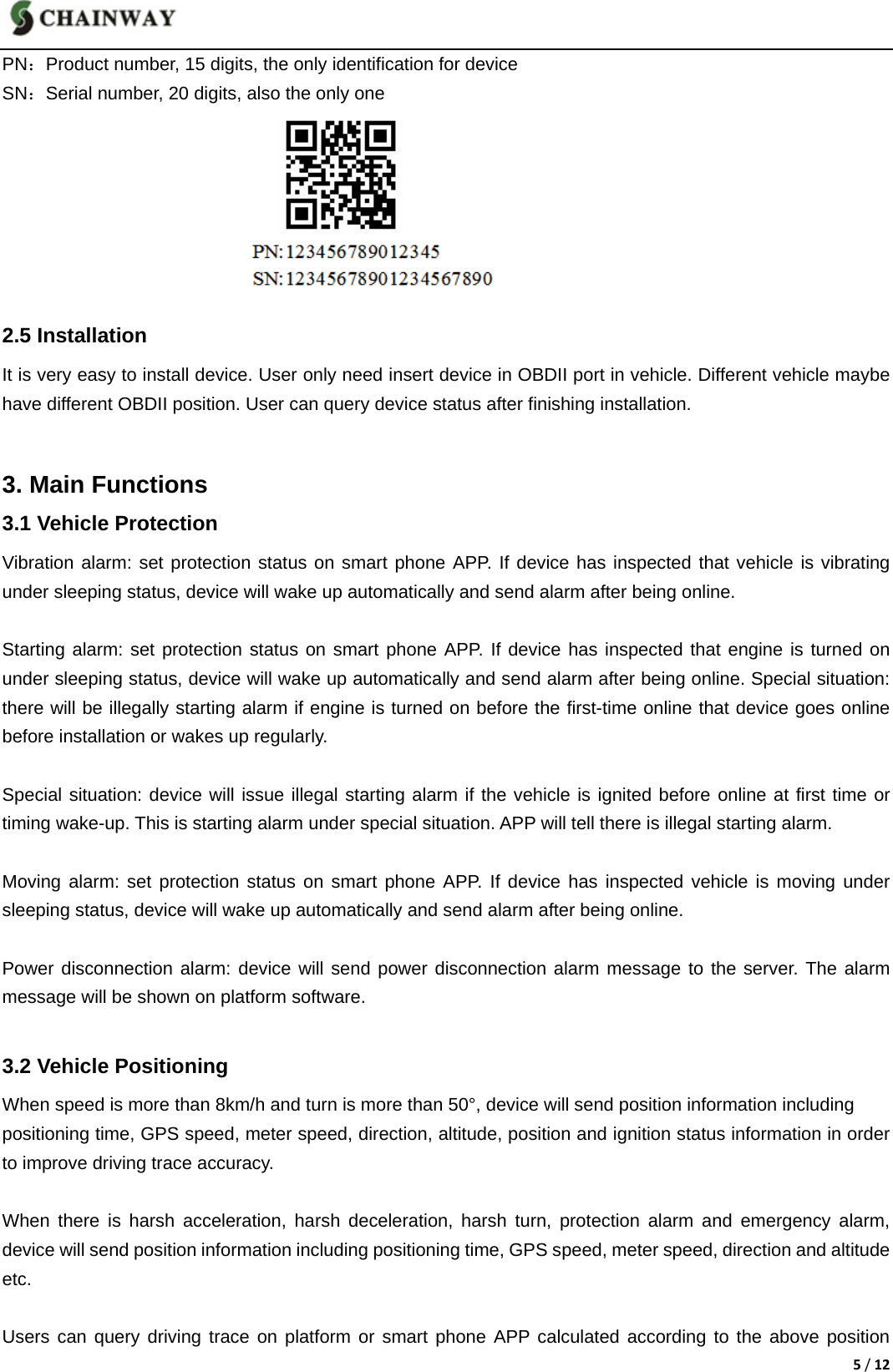 5/12PN：Product number, 15 digits, the only identification for device SN：Serial number, 20 digits, also the only one        2.5 Installation It is very easy to install device. User only need insert device in OBDII port in vehicle. Different vehicle maybe have different OBDII position. User can query device status after finishing installation.  3. Main Functions 3.1 Vehicle Protection Vibration alarm: set protection status on smart phone APP. If device has inspected that vehicle is vibrating under sleeping status, device will wake up automatically and send alarm after being online.  Starting alarm: set protection status on smart phone APP. If device has inspected that engine is turned on under sleeping status, device will wake up automatically and send alarm after being online. Special situation: there will be illegally starting alarm if engine is turned on before the first-time online that device goes online before installation or wakes up regularly.      Special situation: device will issue illegal starting alarm if the vehicle is ignited before online at first time or timing wake-up. This is starting alarm under special situation. APP will tell there is illegal starting alarm.  Moving alarm: set protection status on smart phone APP. If device has inspected vehicle is moving under sleeping status, device will wake up automatically and send alarm after being online.  Power disconnection alarm: device will send power disconnection alarm message to the server. The alarm message will be shown on platform software.  3.2 Vehicle Positioning When speed is more than 8km/h and turn is more than 50&deg;, device will send position information including   positioning time, GPS speed, meter speed, direction, altitude, position and ignition status information in order to improve driving trace accuracy.  When there is harsh acceleration, harsh deceleration, harsh turn, protection alarm and emergency alarm, device will send position information including positioning time, GPS speed, meter speed, direction and altitude etc.  Users can query driving trace on platform or smart phone APP calculated according to the above position 