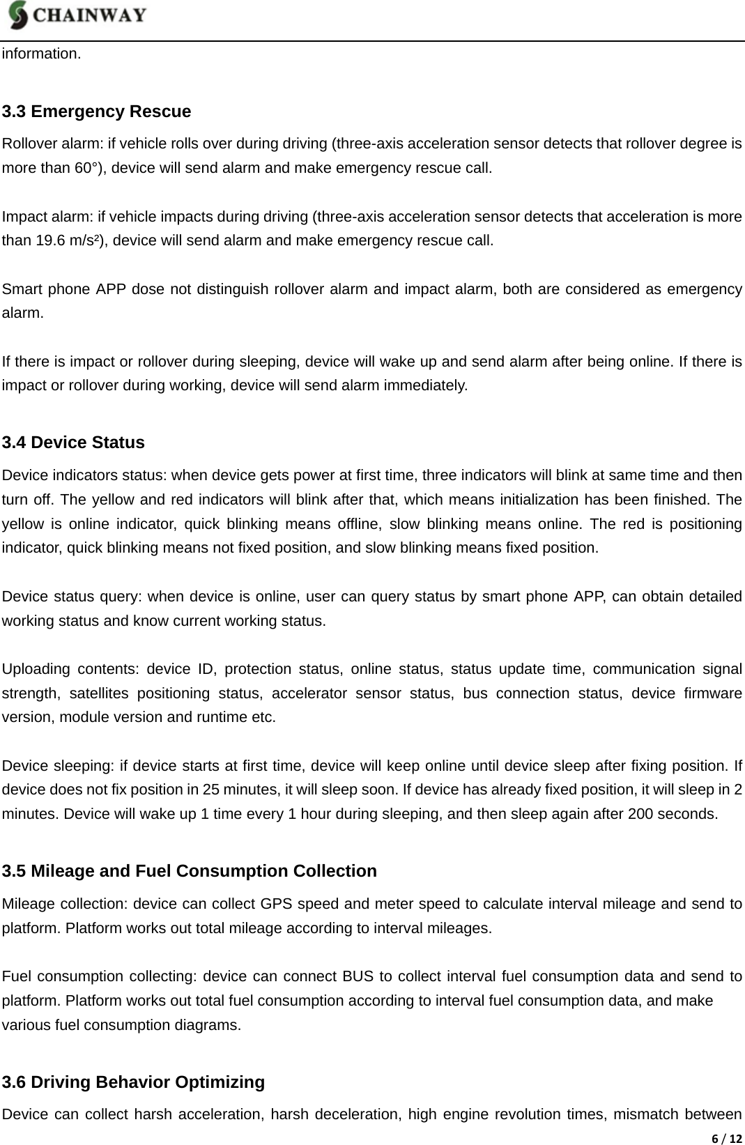 6/12information.    3.3 Emergency Rescue Rollover alarm: if vehicle rolls over during driving (three-axis acceleration sensor detects that rollover degree is   more than 60&deg;), device will send alarm and make emergency rescue call.  Impact alarm: if vehicle impacts during driving (three-axis acceleration sensor detects that acceleration is more than 19.6 m/s&sup2;), device will send alarm and make emergency rescue call.    Smart phone APP dose not distinguish rollover alarm and impact alarm, both are considered as emergency alarm.   If there is impact or rollover during sleeping, device will wake up and send alarm after being online. If there is impact or rollover during working, device will send alarm immediately.  3.4 Device Status Device indicators status: when device gets power at first time, three indicators will blink at same time and then turn off. The yellow and red indicators will blink after that, which means initialization has been finished. The yellow is online indicator, quick blinking means offline, slow blinking means online. The red is positioning indicator, quick blinking means not fixed position, and slow blinking means fixed position.  Device status query: when device is online, user can query status by smart phone APP, can obtain detailed working status and know current working status.  Uploading contents: device ID, protection status, online status, status update time, communication signal strength, satellites positioning status, accelerator sensor status, bus connection status, device firmware version, module version and runtime etc.    Device sleeping: if device starts at first time, device will keep online until device sleep after fixing position. If device does not fix position in 25 minutes, it will sleep soon. If device has already fixed position, it will sleep in 2 minutes. Device will wake up 1 time every 1 hour during sleeping, and then sleep again after 200 seconds.  3.5 Mileage and Fuel Consumption Collection Mileage collection: device can collect GPS speed and meter speed to calculate interval mileage and send to platform. Platform works out total mileage according to interval mileages.  Fuel consumption collecting: device can connect BUS to collect interval fuel consumption data and send to platform. Platform works out total fuel consumption according to interval fuel consumption data, and make   various fuel consumption diagrams.  3.6 Driving Behavior Optimizing Device can collect harsh acceleration, harsh deceleration, high engine revolution times, mismatch between 