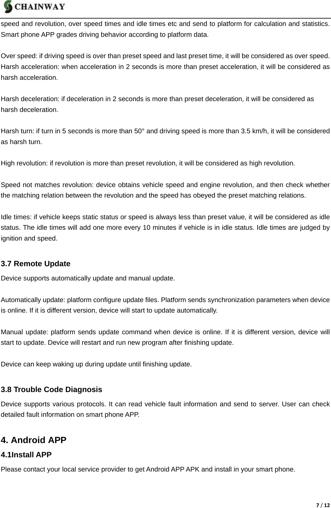 7/12speed and revolution, over speed times and idle times etc and send to platform for calculation and statistics. Smart phone APP grades driving behavior according to platform data.  Over speed: if driving speed is over than preset speed and last preset time, it will be considered as over speed. Harsh acceleration: when acceleration in 2 seconds is more than preset acceleration, it will be considered as harsh acceleration.  Harsh deceleration: if deceleration in 2 seconds is more than preset deceleration, it will be considered as   harsh deceleration.  Harsh turn: if turn in 5 seconds is more than 50&deg; and driving speed is more than 3.5 km/h, it will be considered as harsh turn.  High revolution: if revolution is more than preset revolution, it will be considered as high revolution.  Speed not matches revolution: device obtains vehicle speed and engine revolution, and then check whether the matching relation between the revolution and the speed has obeyed the preset matching relations.  Idle times: if vehicle keeps static status or speed is always less than preset value, it will be considered as idle status. The idle times will add one more every 10 minutes if vehicle is in idle status. Idle times are judged by ignition and speed.  3.7 Remote Update Device supports automatically update and manual update.    Automatically update: platform configure update files. Platform sends synchronization parameters when device is online. If it is different version, device will start to update automatically.    Manual update: platform sends update command when device is online. If it is different version, device will start to update. Device will restart and run new program after finishing update.  Device can keep waking up during update until finishing update.  3.8 Trouble Code Diagnosis Device supports various protocols. It can read vehicle fault information and send to server. User can check detailed fault information on smart phone APP.  4. Android APP 4.1Install APP Please contact your local service provider to get Android APP APK and install in your smart phone.           
