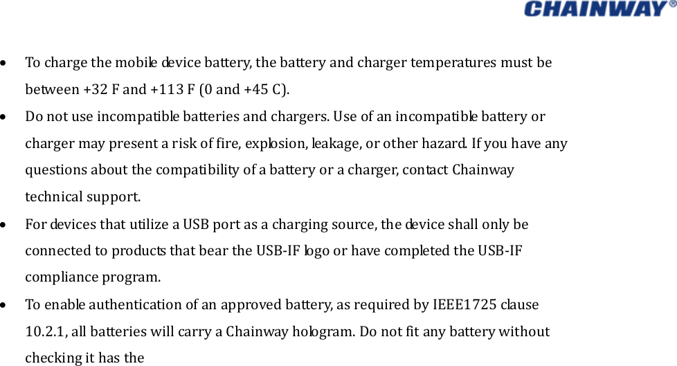    Tochargethemobiledevicebattery,thebatteryandchargertemperaturesmustbebetween+32Fand+113F(0and+45C). Donotuseincompatiblebatteriesandchargers.Useofanincompatiblebatteryorchargermaypresentariskoffire,explosion,leakage,orotherhazard.Ifyouhaveanyquestionsaboutthecompatibilityofabatteryoracharger,contactChainwaytechnicalsupport. FordevicesthatutilizeaUSBportasachargingsource,thedeviceshallonlybeconnectedtoproductsthatbeartheUSB‐IFlogoorhavecompletedtheUSB‐IFcomplianceprogram. Toenableauthenticationofanapprovedbattery,asrequiredbyIEEE1725clause10.2.1,allbatterieswillcarryaChainwayhologram.Donotfitanybatterywithoutcheckingithasthe