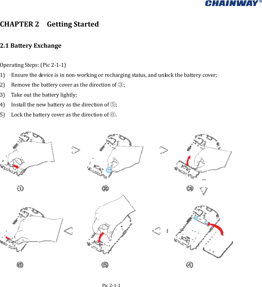   CHAPTER2GettingStarted2.1BatteryExchangeOperatingSteps:(Pic2‐1‐1)1) Ensurethedeviceisinnon‐workingorrechargingstatus,andunlockthebatterycover;2) Removethebatterycoverasthedirectionof ;③3) Takeoutthebatterylightly;4) Installthenewbatteryasthedirectionof ;⑤5) Lockthebatterycoverasthedirectionof .⑥Pic2‐1‐1