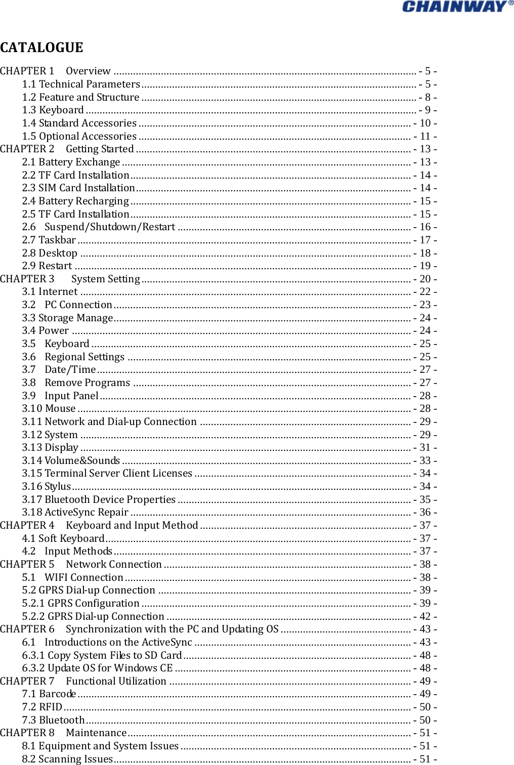   CATALOGUECHAPTER1  Overview ............................................................................................................. - 5 -1.1TechnicalParameters ................................................................................................... - 5 -1.2FeatureandStructure ................................................................................................... - 8 -1.3Keyboard ....................................................................................................................... - 9 -1.4StandardAccessories .................................................................................................. - 10 -1.5OptionalAccessories .................................................................................................. - 11 -CHAPTER2  GettingStarted ................................................................................................... - 13 -2.1BatteryExchange ........................................................................................................ - 13 -2.2TFCardInstallation ..................................................................................................... - 14 -2.3SIMCardInstallation ................................................................................................... - 14 -2.4BatteryRecharging ..................................................................................................... - 15 -2.5TFCardInstallation ..................................................................................................... - 15 -2.6Suspend/Shutdown/Restart .................................................................................... - 16 -2.7Taskbar ........................................................................................................................  -  17  -2.8Desktop ....................................................................................................................... - 18 -2.9Restart ......................................................................................................................... - 19 -CHAPTER3   SystemSetting ................................................................................................. - 20 -3.1Internet ....................................................................................................................... - 22 -3.2PCConnection ........................................................................................................... - 23 -3.3StorageManage ........................................................................................................... - 24 -3.4Power .......................................................................................................................... - 24 -3.5Keyboard ................................................................................................................... - 25 -3.6RegionalSettings ...................................................................................................... - 25 -3.7Date/Time ................................................................................................................. - 27 -3.8RemovePrograms .................................................................................................... - 27 -3.9InputPanel ................................................................................................................ - 28 -3.10Mouse ........................................................................................................................ -  28 -3.11NetworkandDial‐upConnection ............................................................................ - 29 -3.12System ....................................................................................................................... - 29 -3.13Display ....................................................................................................................... - 31 -3.14Volume&amp;Sounds ........................................................................................................ - 33 -3.15TerminalServerClientLicenses .............................................................................. - 34 -3.16Stylus .......................................................................................................................... -  34 -3.17BluetoothDeviceProperties .................................................................................... - 35 -3.18ActiveSyncRepair ..................................................................................................... - 36 -CHAPTER4  KeyboardandInputMethod ............................................................................ - 37 -4.1SoftKeyboard .............................................................................................................. - 37 -4.2InputMethods ........................................................................................................... - 37 -CHAPTER5  NetworkConnection ......................................................................................... - 38 -5.1WIFIConnection ....................................................................................................... - 38 -5.2GPRSDial‐upConnection ........................................................................................... - 39 -5.2.1GPRSConfiguration ................................................................................................. - 39 -5.2.2GPRSDial‐upConnection ........................................................................................ - 42 -CHAPTER6  SynchronizationwiththePCandUpdatingOS ............................................... - 43 -6.1IntroductionsontheActiveSync .............................................................................. - 43 -6.3.1CopySystemFilestoSDCard .................................................................................. - 48 -6.3.2UpdateOSforWindowsCE ..................................................................................... - 48 -CHAPTER7  FunctionalUtilization ....................................................................................... - 49 -7.1Barcode ........................................................................................................................ -  49  -7.2RFID ............................................................................................................................. - 50 -7.3Bluetooth ..................................................................................................................... - 50 -CHAPTER8  Maintenance ...................................................................................................... - 51 -8.1EquipmentandSystemIssues ................................................................................... - 51 -8.2ScanningIssues ........................................................................................................... - 51 -