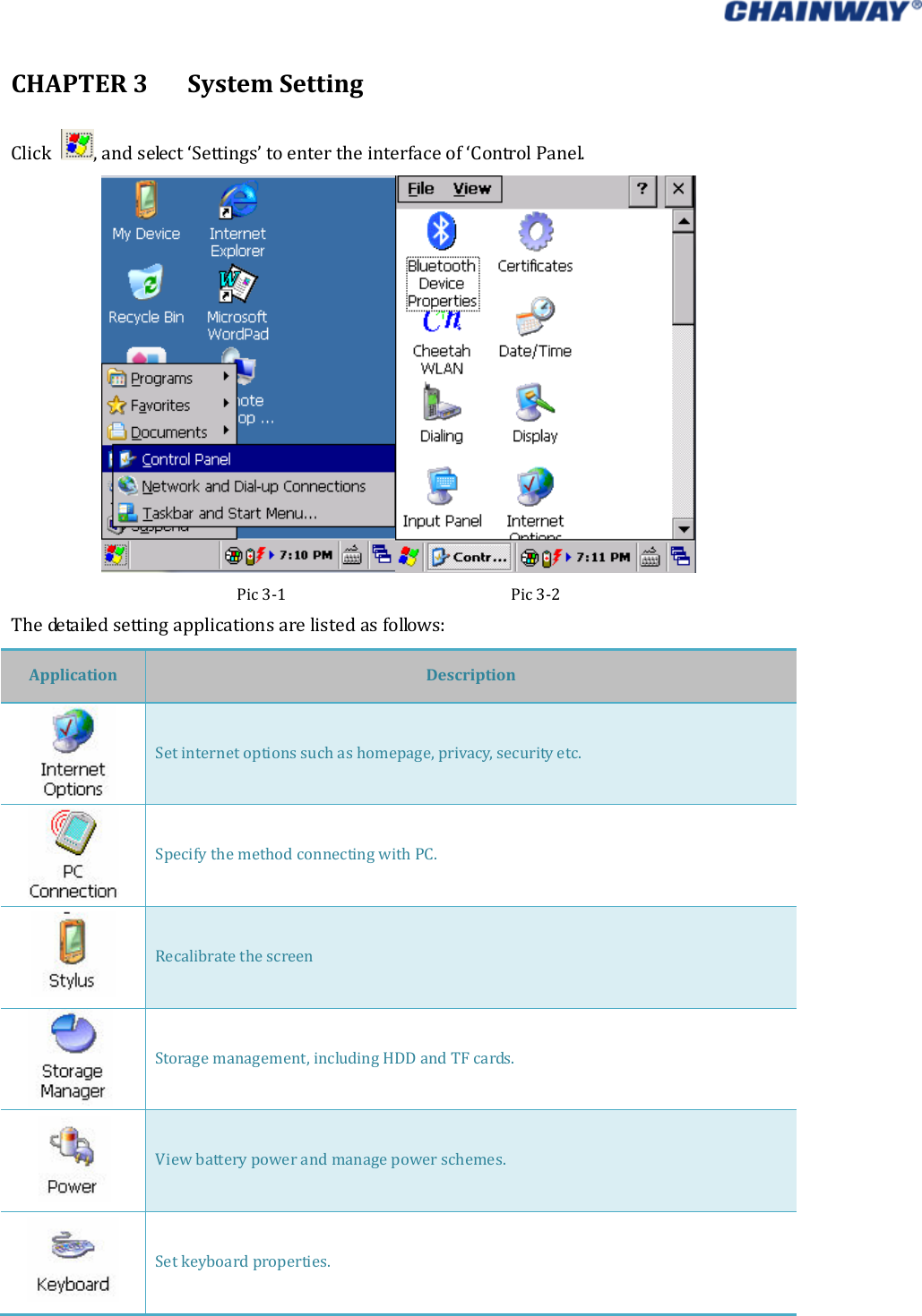   CHAPTER3SystemSettingClick ,andselect‘Settings’toentertheinterfaceof‘ControlPanel.Pic3‐1Pic3‐2Thedetailedsettingapplicationsarelistedasfollows:ApplicationDescriptionSetinternetoptionssuchashomepage,privacy,securityetc.SpecifythemethodconnectingwithPC.RecalibratethescreenStoragemanagement,includingHDDandTFcards.Viewbatterypowerandmanagepowerschemes.Setkeyboardproperties.
