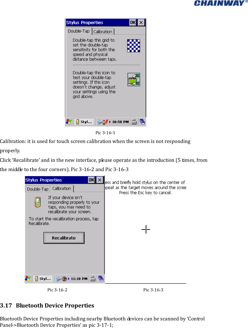   Pic3‐16‐1Calibration:itisusedfortouchscreencalibrationwhenthescreenisnotrespondingproperly. Click‘Recalibrate’andinthenewinterface,pleaseoperateastheintroduction(5times,fromthemiddletothefourcorners).Pic3‐16‐2andPic3‐16‐3Pic3‐16‐2Pic3‐16‐33.17 BluetoothDevicePropertiesBluetoothDevicePropertiesincludingnearbyBluetoothdevicescanbescannedby‘ControlPanel‐&gt;BluetoothDeviceProperties’aspic3‐17‐1; 