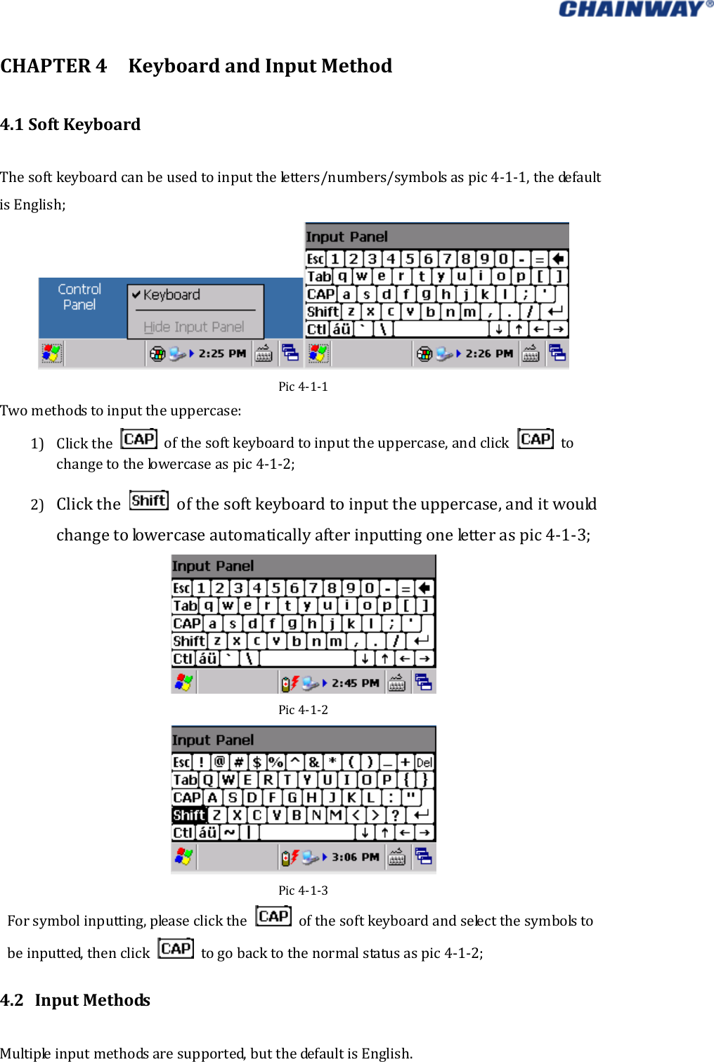   CHAPTER4KeyboardandInputMethod4.1SoftKeyboardThesoftkeyboardcanbeusedtoinputtheletters/numbers/symbolsaspic4‐1‐1,thedefaultisEnglish;Pic4‐1‐1Twomethodstoinputtheuppercase:1) Clickthe  ofthesoftkeyboardtoinputtheuppercase,andclick tochangetothelowercaseaspic4‐1‐2;2) Clickthe  ofthesoftkeyboardtoinputtheuppercase,anditwouldchangetolowercaseautomaticallyafterinputtingoneletteraspic4‐1‐3; Pic4‐1‐2Pic4‐1‐3 Forsymbolinputting,pleaseclickthe  ofthesoftkeyboardandselectthesymbolstobeinputted,thenclick  togobacktothenormalstatusaspic4‐1‐2; 4.2 InputMethodsMultipleinputmethodsaresupported,butthedefaultisEnglish. 