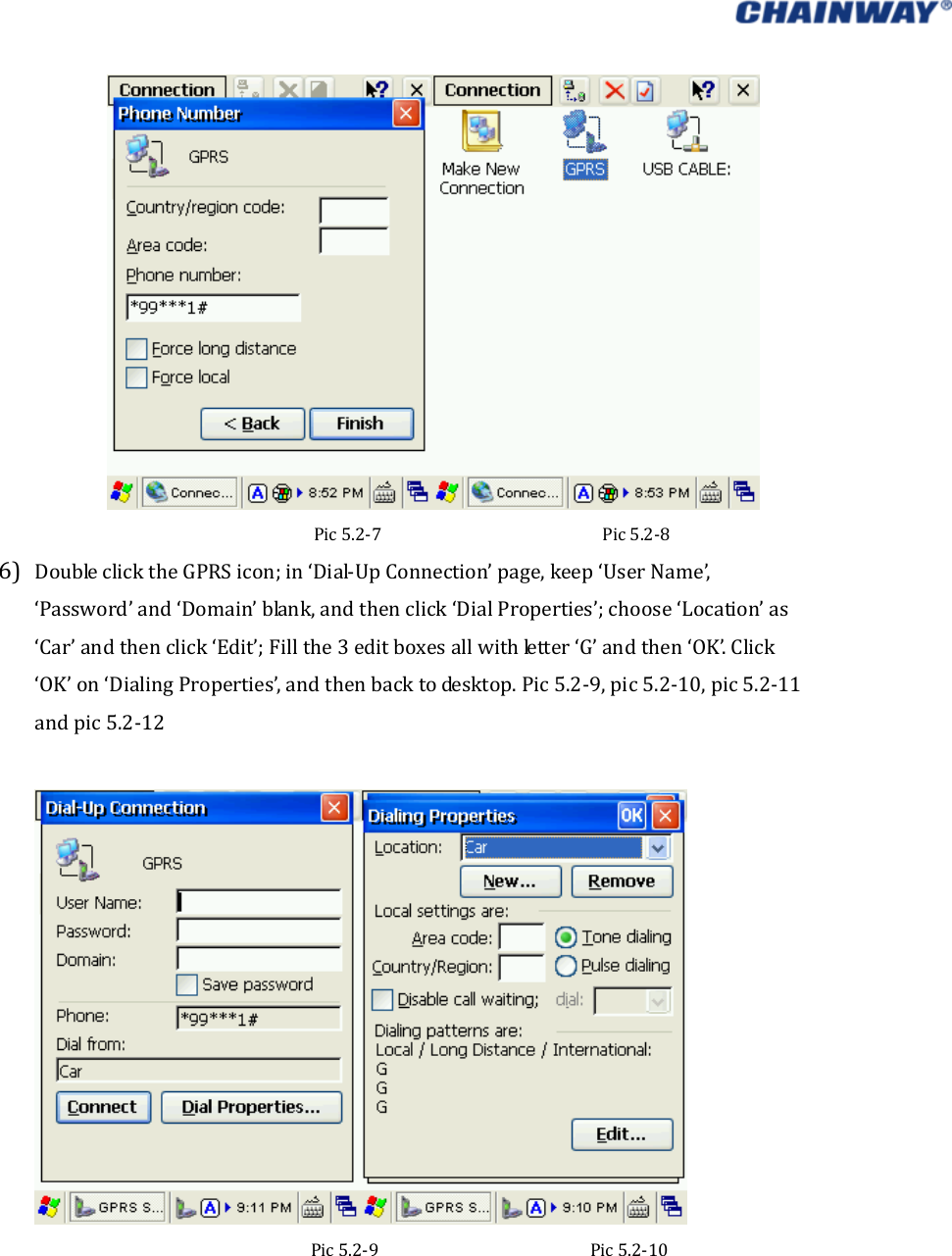   Pic5.2‐7Pic5.2‐86) DoubleclicktheGPRSicon;in‘Dial‐UpConnection’page,keep‘UserName’,‘Password’and‘Domain’blank,andthenclick‘DialProperties’;choose‘Location’as‘Car’andthenclick‘Edit’;Fillthe3editboxesallwithletter‘G’andthen‘OK’.Click‘OK’on‘DialingProperties’,andthenbacktodesktop.Pic5.2‐9,pic5.2‐10,pic5.2‐11andpic5.2‐12Pic5.2‐9Pic5.2‐10