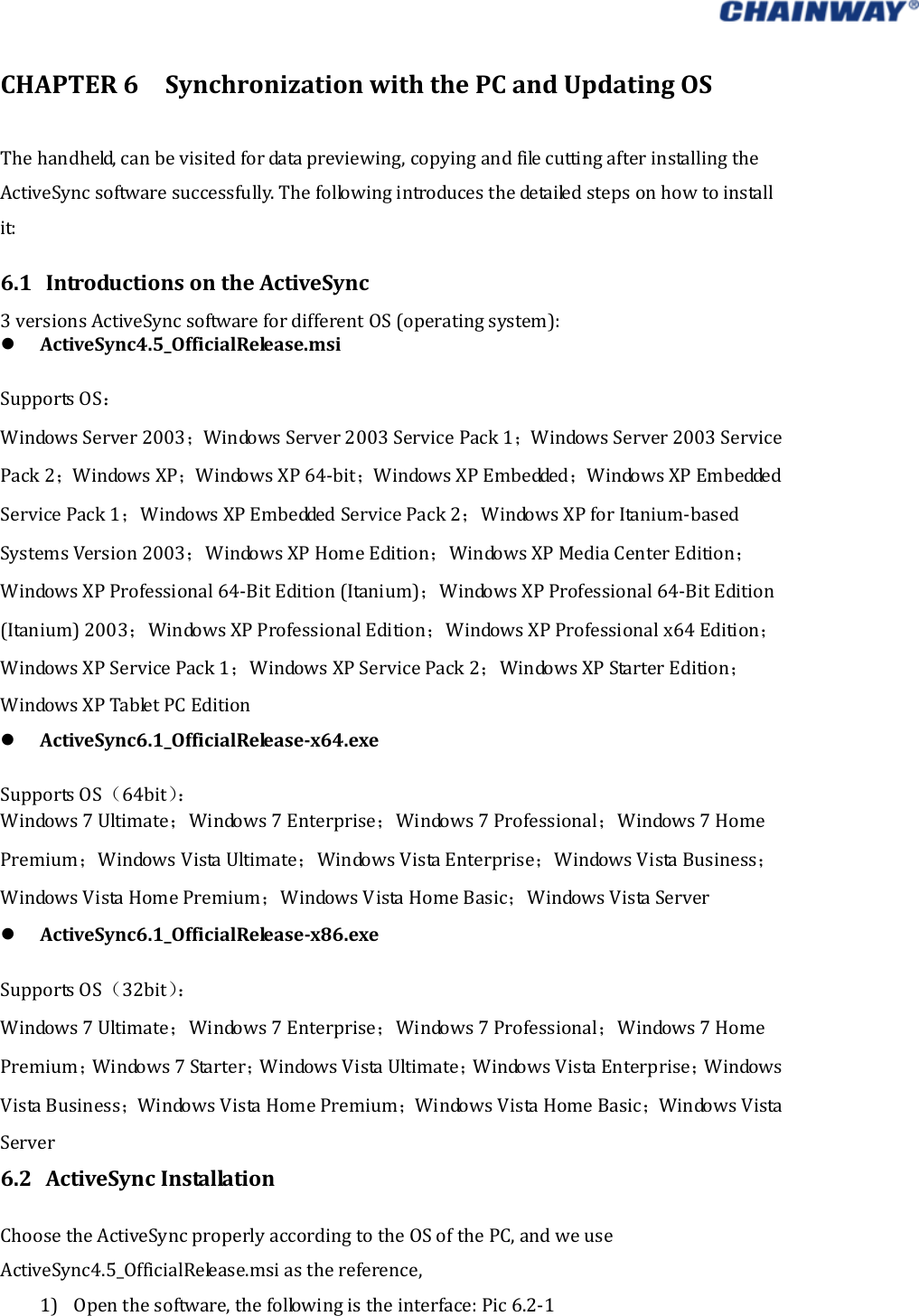   CHAPTER6SynchronizationwiththePCandUpdatingOSThehandheld,canbevisitedfordatapreviewing,copyingandfilecuttingafterinstallingtheActiveSyncsoftwaresuccessfully.Thefollowingintroducesthedetailedstepsonhowtoinstallit: 6.1 IntroductionsontheActiveSync3versionsActiveSyncsoftwarefordifferentOS(operatingsystem): ActiveSync4.5_OfficialRelease.msiSupportsOS：WindowsServer2003；WindowsServer2003ServicePack1；WindowsServer2003ServicePack2；WindowsXP；WindowsXP64‐bit；W i n do w s  X P  E m b e dde d ；W i n do w s  X P  E m b e dde d ServicePack1；WindowsXPEmbeddedServicePack2；WindowsXPforItanium‐basedSystemsVersion2003；WindowsXPHomeEdition；WindowsXPMediaCenterEdition；WindowsXPProfessional64‐BitEdition(Itanium)；WindowsXPProfessional64‐BitEdition(Itanium)2003；WindowsXPProfessionalEdition；WindowsXPProfessionalx64Edition；WindowsXPServicePack1；WindowsXPServicePack2；WindowsXPStarterEdition；WindowsXPTabletPCEdition ActiveSync6.1_OfficialReleasex64.exeSupportsOS（64bit）：Windows7Ultimate；Windows7Enterprise；Windows7Professional；Windows7HomePremium；WindowsVistaUltimate；WindowsVistaEnterprise；WindowsVistaBusiness；WindowsVistaHomePremium；WindowsVistaHomeBasic；WindowsVistaServer ActiveSync6.1_OfficialReleasex86.exeSupportsOS（32bit）：Windows7Ultimate；Windows7Enterprise；Windows7Professional；Windows7HomePremium；Windows7Starter；WindowsVistaUltimate；WindowsVistaEnterprise；WindowsVistaBusiness；WindowsVistaHomePremium；WindowsVistaHomeBasic；WindowsVistaServer6.2 ActiveSyncInstallationChoosetheActiveSyncproperlyaccordingtotheOSofthePC,andweuseActiveSync4.5_OfficialRelease.msiasthereference, 1) Openthesoftware,thefollowingistheinterface:Pic6.2‐1