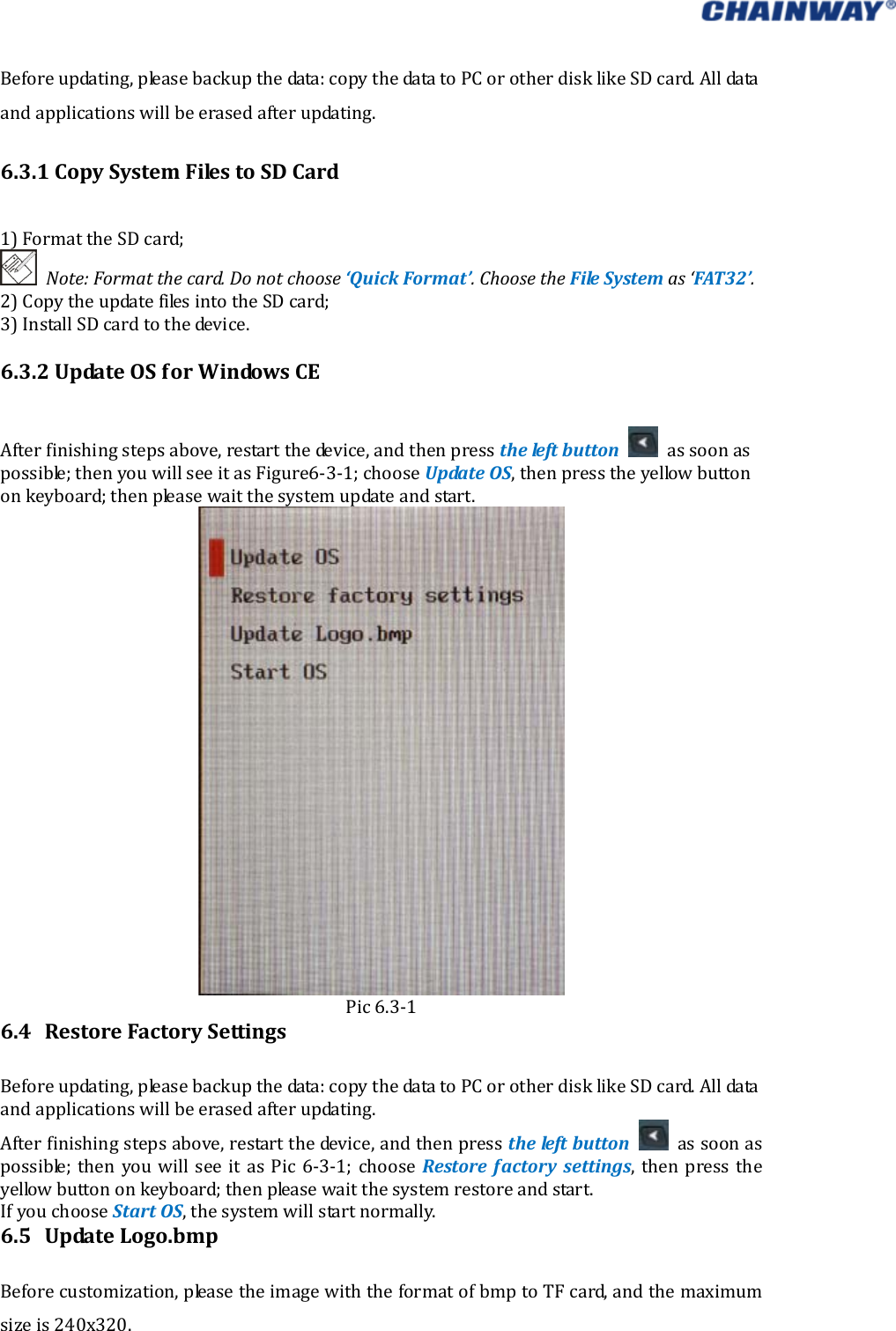   Beforeupdating,pleasebackupthedata:copythedatatoPCorotherdisklikeSDcard.Alldataandapplicationswillbeerasedafterupdating.6.3.1CopySystemFilestoSDCard1)FormattheSDcard;Note:Formatthecard.Donotchoose‘QuickFormat’.ChoosetheFileSystemas‘FAT32’.2)CopytheupdatefilesintotheSDcard;3)InstallSDcardtothedevice.6.3.2UpdateOSforWindowsCEAfterfinishingstepsabove,restartthedevice,andthenpresstheleft button assoonaspossible;thenyouwillseeitasFigure6‐3‐1;chooseUpdateOS,thenpresstheyellowbuttononkeyboard;thenpleasewaitthesystemupdateandstart.Pic6.3‐16.4 RestoreFactorySettingsBeforeupdating,pleasebackupthedata:copythedatatoPCorotherdisklikeSDcard.Alldataandapplicationswillbeerasedafterupdating.Afterfinishingstepsabove,restartthedevice,andthenpresstheleftbutton  assoonaspossible;thenyouwillseeitasPic6‐3‐1;chooseRestorefactorysettings, then press theyellowbuttononkeyboard;thenpleasewaitthesystemrestoreandstart.IfyouchooseStartOS,thesystemwillstartnormally.6.5 UpdateLogo.bmpBeforecustomization,pleasetheimagewiththeformatofbmptoTFcard,andthemaximumsizeis240x320. 
